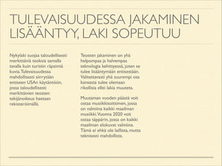 TULEVAISUUDESSA JAKAMINEN
LISÄÄNTYY, LAKI SOPEUTUU
Nykylaki suojaa taloudellisesti
merkittäviä teoksia samalla
tavalla kuin turistin räpsimiä
kuvia. Tulevaisuudessa
mahdollisesti siirrytään
entiseen USAn käytäntöön,
jossa taloudellisesti
merkittävien teosten
tekijänoikeus haetaan
rekisteröimällä.	


Teosten jakaminen on yhä
helpompaa ja halvempaa
teknologia kehittyessä, joten se
tulee lisääntymään entisestään.
Valitettavasti yhä suurempi osa
kansasta tulee olemaan
rikollisia ellei lakia muuteta.	

Muutaman vuoden päästä voit
ostaa musiikkisoittimen, jossa
on valmiina kaikki maailman
musiikki.Vuonna 2020 voit
ostaa täppärin, jossa on kaikki
maailman elokuvat valmiina.
Tämä ei ehkä ole laillista, mutta
teknisesti mahdollista.

 