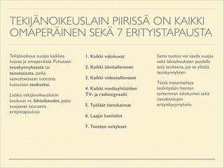 TEKIJÄNOIKEUSLAIN PIIRISSÄ ON KAIKKI
OMAPERÄINEN SEKÄ 7 ERITYISTAPAUSTA
Tekijänoikeus suojaa kaikkea
luovaa ja omaperäistä. Puhutaan
teoskynnyksestä tai
teostasosta, jonka
saavuttaessaan tuotosta
kutsutaan teokseksi.	

Lisäksi tekijänoikeuslakiin
kuuluvat ns. lähioikeudet, jotka
suojaavat seuraavia
erityistapauksia: 

1. Kaikki valokuvat
2. Kaikki äänitallenteet
3. Kaikki videotallenteet
4. Kaikki mediayhtiöiden
TV- ja radiosignaalit
5. Työläät tietokannat
6. Laajat luettelot
7. Teosten esitykset

!

Sama tuotos voi saada suojaa
sekä lähioikeuksien puolella
että teoksena, jos se ylittää
teoskynnyksen.	

Tässä materiaalissa
keskitytään hieman
tarkemmin valokuvien sekä
tietokantojen
erityiskysymyksiin.

 