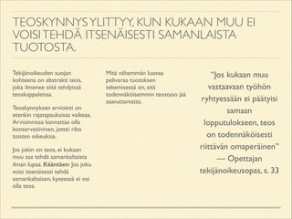 TEOSKYNNYS YLITTYY, KUN KUKAAN MUU EI
VOISI TEHDÄ ITSENÄISESTI SAMANLAISTA
TUOTOSTA.
Tekijänoikeuden suojan
kohteena on abstrakti teos,
joka ilmenee siitä tehdyissä
teoskappaleissa.	

Teoskynnyksen arviointi on
etenkin rajatapauksissa vaikeaa.
Arvioinnissa kannattaa olla
konservatiivinen, jottei riko
toisten oikeuksia.	

Jos jokin on teos, ei kukaan
muu saa tehdä samankaltaista
ilman lupaa. Kääntäen: Jos joku
voisi itsenäisesti tehdä
samankaltaisen, kyseessä ei voi
olla teos.	


Mitä vähemmän luovaa
pelivaraa tuotoksen
tekemisessä on, sitä
todennäköisemmin teostaso jää
saavuttamatta.	


!

“Jos kukaan muu
vastaavaan työhön
ryhtyessään ei päätyisi
samaan
lopputulokseen, teos
on todennäköisesti
riittävän omaperäinen”	

— Opettajan
tekijänoikeusopas, s. 33

 