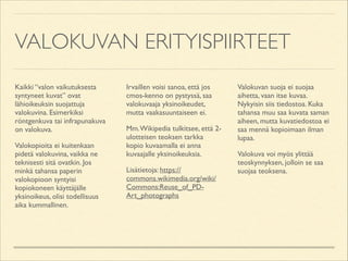 VALOKUVAN ERITYISPIIRTEET
Kaikki “valon vaikutuksesta
syntyneet kuvat” ovat
lähioikeuksin suojattuja
valokuvina. Esimerkiksi
röntgenkuva tai infrapunakuva
on valokuva.	

Valokopioita ei kuitenkaan
pidetä valokuvina, vaikka ne
teknisesti sitä ovatkin. Jos
minkä tahansa paperin
valokopioon syntyisi
kopiokoneen käyttäjälle
yksinoikeus, olisi todellisuus
aika kummallinen.	


Irvaillen voisi sanoa, että jos
cmos-kenno on pystyssä, saa
valokuvaaja yksinoikeudet,
mutta vaakasuuntaiseen ei.	

Mm. Wikipedia tulkitsee, että 2ulotteisen teoksen tarkka
kopio kuvaamalla ei anna
kuvaajalle yksinoikeuksia.	

Lisätietoja: https://
commons.wikimedia.org/wiki/
Commons:Reuse_of_PDArt_photographs	


Valokuvan suoja ei suojaa
aihetta, vaan itse kuvaa.
Nykyisin siis tiedostoa. Kuka
tahansa muu saa kuvata saman
aiheen, mutta kuvatiedostoa ei
saa mennä kopioimaan ilman
lupaa.	

Valokuva voi myös ylittää
teoskynnyksen, jolloin se saa
suojaa teoksena.

 
