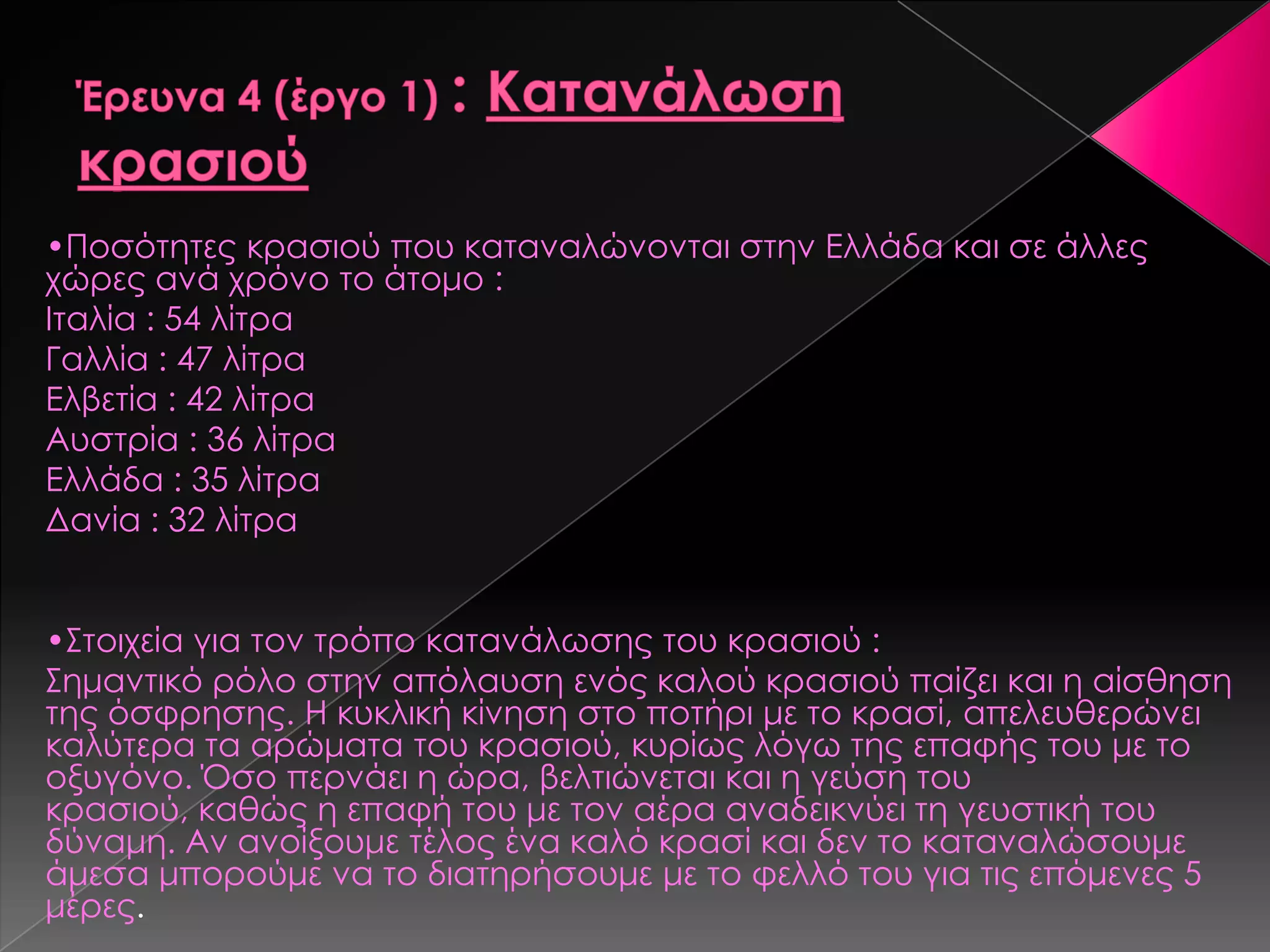 •Ποσότητες κρασιού που καταναλώνονται στην Ελλάδα και σε άλλες
χώρες ανά χρόνο το άτομο :
Ιταλία : 54 λίτρα
Γαλλία : 47 λίτρα
Ελβετία : 42 λίτρα
Αυστρία : 36 λίτρα
Ελλάδα : 35 λίτρα
Δανία : 32 λίτρα
•΢τοιχεία για τον τρόπο κατανάλωσης του κρασιού :
΢ημαντικό ρόλο στην απόλαυση ενός καλού κρασιού παίζει και η αίσθηση
της όσφρησης. Η κυκλική κίνηση στο ποτήρι με το κρασί, απελευθερώνει
καλύτερα τα αρώματα του κρασιού, κυρίως λόγω της επαφής του με το
οξυγόνο. Όσο περνάει η ώρα, βελτιώνεται και η γεύση του
κρασιού, καθώς η επαφή του με τον αέρα αναδεικνύει τη γευστική του
δύναμη. Αν ανοίξουμε τέλος ένα καλό κρασί και δεν το καταναλώσουμε
άμεσα μπορούμε να το διατηρήσουμε με το φελλό του για τις επόμενες 5
μέρες.
 