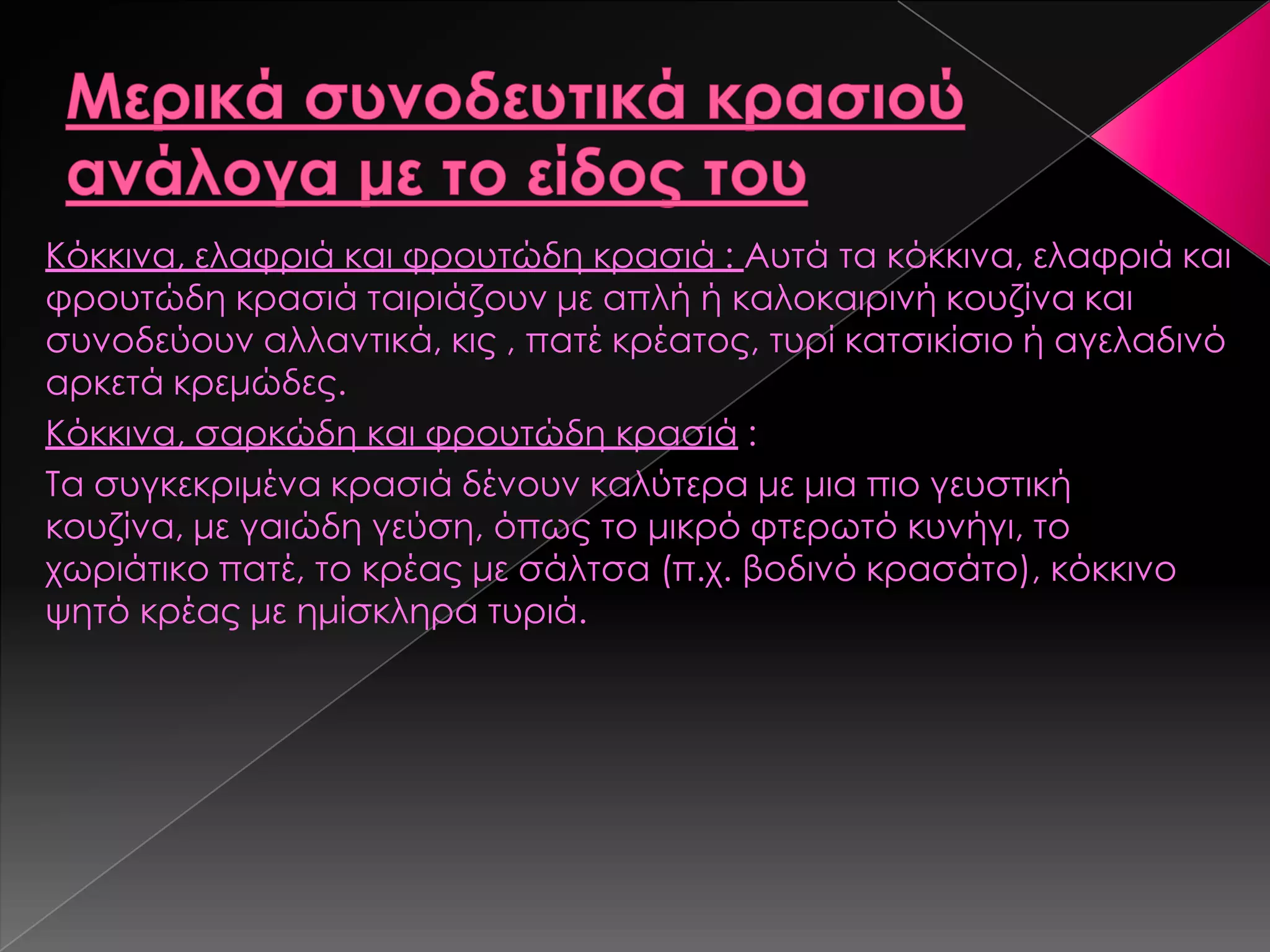 Κόκκινα, ελαφριά και φρουτώδη κρασιά : Αυτά τα κόκκινα, ελαφριά και
φρουτώδη κρασιά ταιριάζουν με απλή ή καλοκαιρινή κουζίνα και
συνοδεύουν αλλαντικά, κις , πατέ κρέατος, τυρί κατσικίσιο ή αγελαδινό
αρκετά κρεμώδες.
Κόκκινα, σαρκώδη και φρουτώδη κρασιά :
Σα συγκεκριμένα κρασιά δένουν καλύτερα με μια πιο γευστική
κουζίνα, με γαιώδη γεύση, όπως το μικρό φτερωτό κυνήγι, το
χωριάτικο πατέ, το κρέας με σάλτσα (π.χ. βοδινό κρασάτο), κόκκινο
ψητό κρέας με ημίσκληρα τυριά.
 