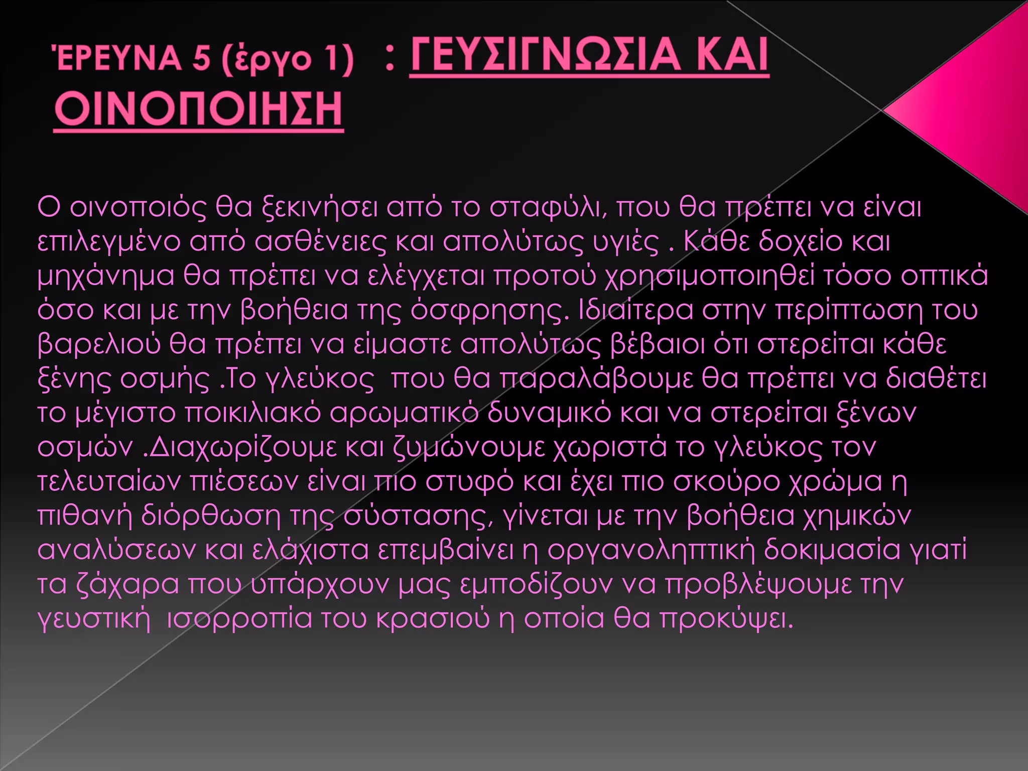Ο οινοποιός θα ξεκινήσει από το σταφύλι, που θα πρέπει να είναι
επιλεγμένο από ασθένειες και απολύτως υγιές . Κάθε δοχείο και
μηχάνημα θα πρέπει να ελέγχεται προτού χρησιμοποιηθεί τόσο οπτικά
όσο και με την βοήθεια της όσφρησης. Ιδιαίτερα στην περίπτωση του
βαρελιού θα πρέπει να είμαστε απολύτως βέβαιοι ότι στερείται κάθε
ξένης οσμής .Σο γλεύκος που θα παραλάβουμε θα πρέπει να διαθέτει
το μέγιστο ποικιλιακό αρωματικό δυναμικό και να στερείται ξένων
οσμών .Διαχωρίζουμε και ζυμώνουμε χωριστά το γλεύκος τον
τελευταίων πιέσεων είναι πιο στυφό και έχει πιο σκούρο χρώμα η
πιθανή διόρθωση της σύστασης, γίνεται με την βοήθεια χημικών
αναλύσεων και ελάχιστα επεμβαίνει η οργανοληπτική δοκιμασία γιατί
τα ζάχαρα που υπάρχουν μας εμποδίζουν να προβλέψουμε την
γευστική ισορροπία του κρασιού η οποία θα προκύψει.
 