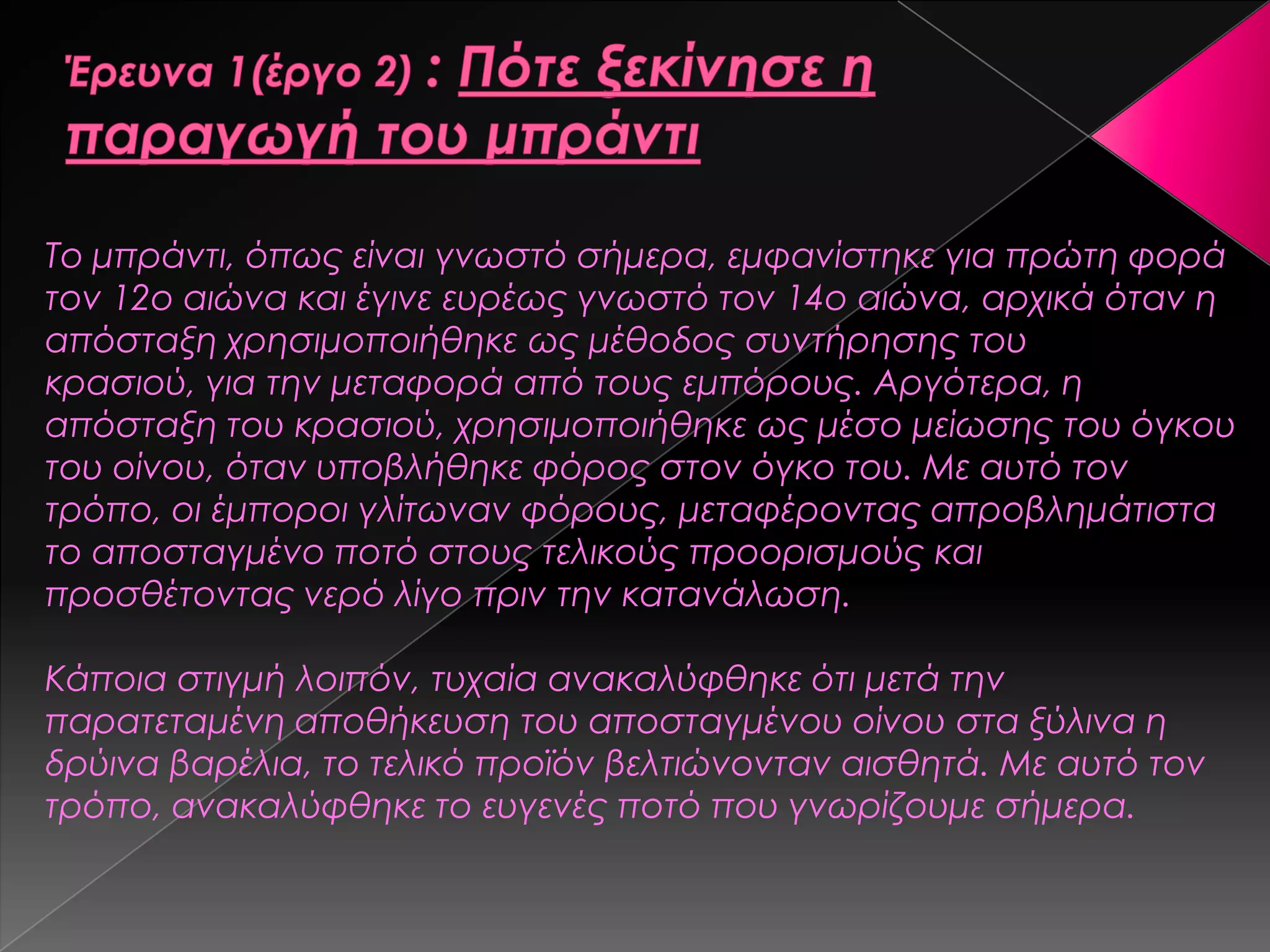 Το μπράντι, όπως είναι γνωστό σήμερα, εμφανίστηκε για πρώτη φορά
τον 12ο αιώνα και έγινε ευρέως γνωστό τον 14ο αιώνα, αρχικά όταν η
απόσταξη χρησιμοποιήθηκε ως μέθοδος συντήρησης του
κρασιού, για την μεταφορά από τους εμπόρους. Αργότερα, η
απόσταξη του κρασιού, χρησιμοποιήθηκε ως μέσο μείωσης του όγκου
του οίνου, όταν υποβλήθηκε φόρος στον όγκο του. Με αυτό τον
τρόπο, οι έμποροι γλίτωναν φόρους, μεταφέροντας απροβλημάτιστα
το αποσταγμένο ποτό στους τελικούς προορισμούς και
προσθέτοντας νερό λίγο πριν την κατανάλωση.
Κάποια στιγμή λοιπόν, τυχαία ανακαλύφθηκε ότι μετά την
παρατεταμένη αποθήκευση του απoσταγμένου οίνου στα ξύλινα η
δρύινα βαρέλια, το τελικό προϊόν βελτιώνονταν αισθητά. Με αυτό τον
τρόπο, ανακαλύφθηκε το ευγενές ποτό που γνωρίζουμε σήμερα.
 
