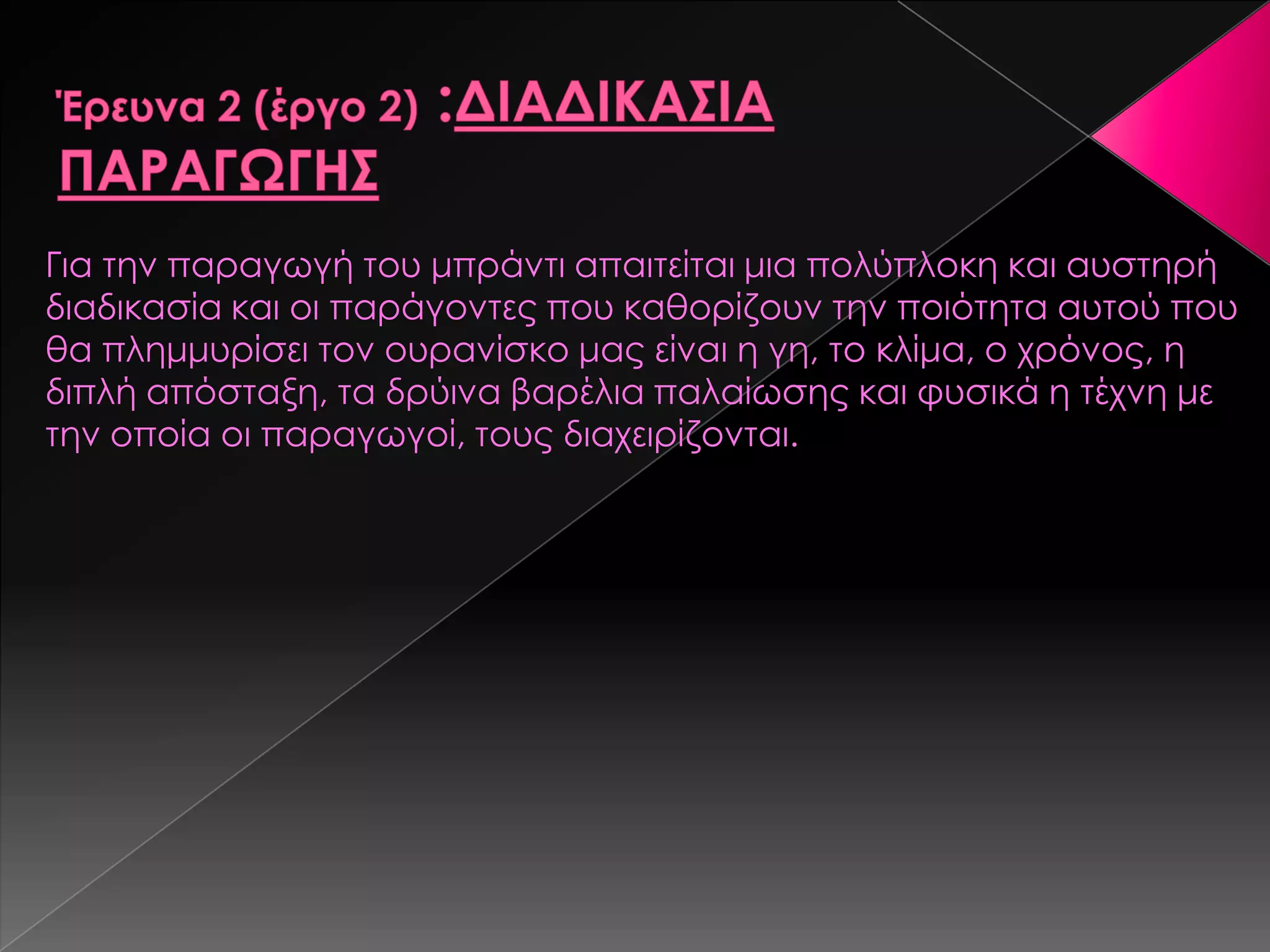 Για την παραγωγή του μπράντι απαιτείται μια πολύπλοκη και αυστηρή
διαδικασία και οι παράγοντες που καθορίζουν την ποιότητα αυτού που
θα πλημμυρίσει τον ουρανίσκο μας είναι η γη, το κλίμα, ο χρόνος, η
διπλή απόσταξη, τα δρύινα βαρέλια παλαίωσης και φυσικά η τέχνη με
την οποία οι παραγωγοί, τους διαχειρίζονται.
 