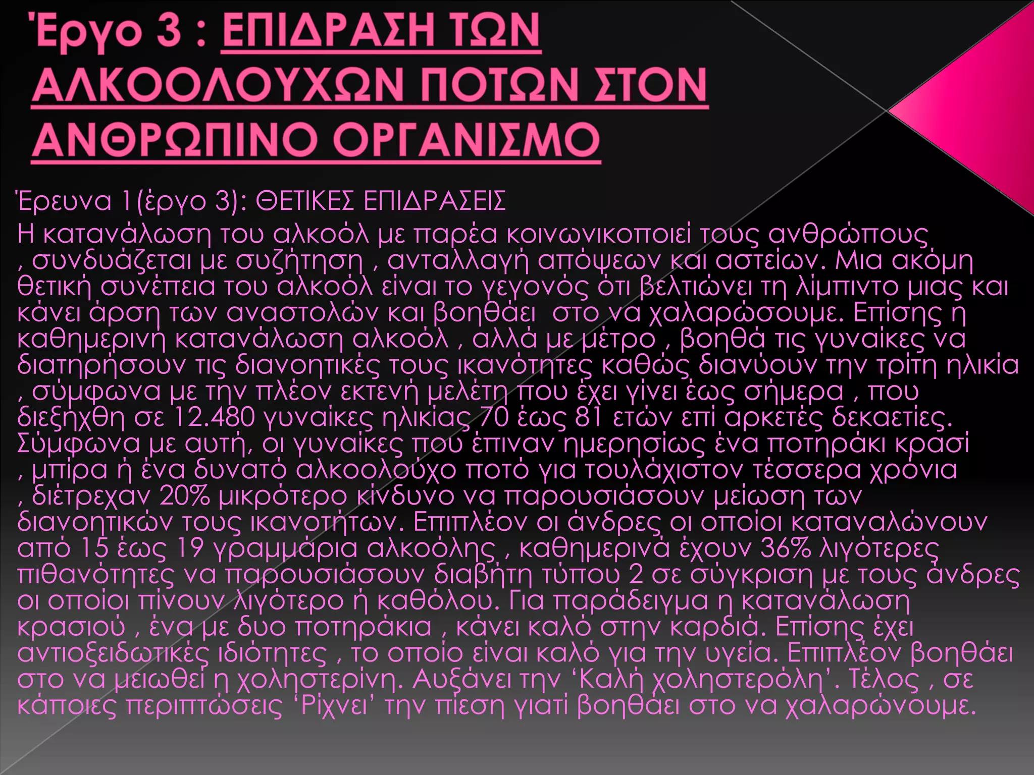 Έρευνα 1(έργο 3): ΘΕΣΙΚΕ΢ ΕΠΙΔΡΑ΢ΕΙ΢
Η κατανάλωση του αλκοόλ με παρέα κοινωνικοποιεί τους ανθρώπους
, συνδυάζεται με συζήτηση , ανταλλαγή απόψεων και αστείων. Μια ακόμη
θετική συνέπεια του αλκοόλ είναι το γεγονός ότι βελτιώνει τη λίμπιντο μιας και
κάνει άρση των αναστολών και βοηθάει στο να χαλαρώσουμε. Επίσης η
καθημερινή κατανάλωση αλκοόλ , αλλά με μέτρο , βοηθά τις γυναίκες να
διατηρήσουν τις διανοητικές τους ικανότητες καθώς διανύουν την τρίτη ηλικία
, σύμφωνα με την πλέον εκτενή μελέτη που έχει γίνει έως σήμερα , που
διεξήχθη σε 12.480 γυναίκες ηλικίας 70 έως 81 ετών επί αρκετές δεκαετίες.
΢ύμφωνα με αυτή, οι γυναίκες που έπιναν ημερησίως ένα ποτηράκι κρασί
, μπίρα ή ένα δυνατό αλκοολούχο ποτό για τουλάχιστον τέσσερα χρόνια
, διέτρεχαν 20% μικρότερο κίνδυνο να παρουσιάσουν μείωση των
διανοητικών τους ικανοτήτων. Επιπλέον οι άνδρες οι οποίοι καταναλώνουν
από 15 έως 19 γραμμάρια αλκοόλης , καθημερινά έχουν 36% λιγότερες
πιθανότητες να παρουσιάσουν διαβήτη τύπου 2 σε σύγκριση με τους άνδρες
οι οποίοι πίνουν λιγότερο ή καθόλου. Για παράδειγμα η κατανάλωση
κρασιού , ένα με δυο ποτηράκια , κάνει καλό στην καρδιά. Επίσης έχει
αντιοξειδωτικές ιδιότητες , το οποίο είναι καλό για την υγεία. Επιπλέον βοηθάει
στο να μειωθεί η χοληστερίνη. Αυξάνει την ‘Καλή χοληστερόλη’. Σέλος , σε
κάποιες περιπτώσεις ‘Ρίχνει’ την πίεση γιατί βοηθάει στο να χαλαρώνουμε.
 