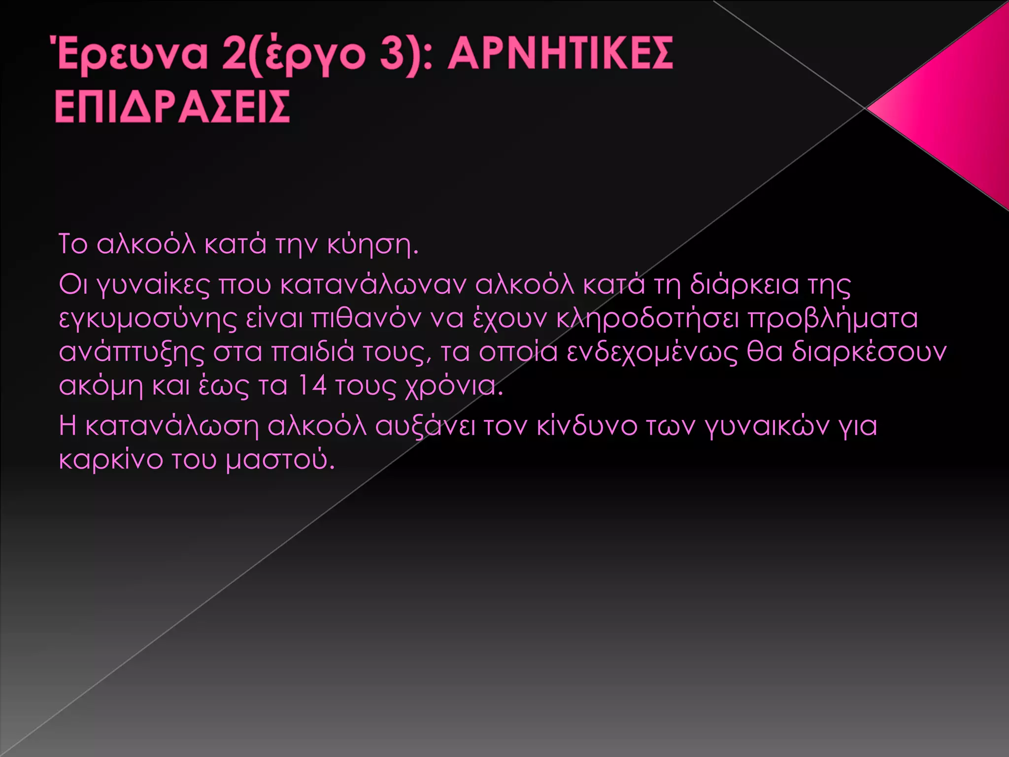 Σο αλκοόλ κατά την κύηση.
Οι γυναίκες που κατανάλωναν αλκοόλ κατά τη διάρκεια της
εγκυμοσύνης είναι πιθανόν να έχουν κληροδοτήσει προβλήματα
ανάπτυξης στα παιδιά τους, τα οποία ενδεχομένως θα διαρκέσουν
ακόμη και έως τα 14 τους χρόνια.
Η κατανάλωση αλκοόλ αυξάνει τον κίνδυνο των γυναικών για
καρκίνο του μαστού.
 