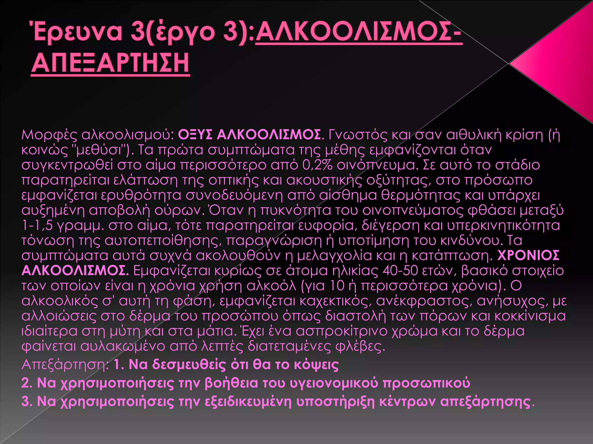 Μορφές αλκοολισμού: ΟΞΥΣ ΑΛΚΟΟΛΙΣΜΟΣ. Γνωστός και σαν αιθυλική κρίση (ή
κοινώς "μεθύσι"). Σα πρώτα συμπτώματα της μέθης εμφανίζονται όταν
συγκεντρωθεί στο αίμα περισσότερο από 0,2% οινόπνευμα. ΢ε αυτό το στάδιο
παρατηρείται ελάττωση της οπτικής και ακουστικής οξύτητας, στο πρόσωπο
εμφανίζεται ερυθρότητα συνοδευόμενη από αίσθημα θερμότητας και υπάρχει
αυξημένη αποβολή ούρων. Όταν η πυκνότητα του οινοπνεύματος φθάσει μεταξύ
1-1,5 γραμμ. στο αίμα, τότε παρατηρείται ευφορία, διέγερση και υπερκινητικότητα
τόνωση της αυτοπεποίθησης, παραγνώριση ή υποτίμηση του κινδύνου. Σα
συμπτώματα αυτά συχνά ακολουθούν η μελαγχολία και η κατάπτωση. ΧΡΟΝΙΟΣ
ΑΛΚΟΟΛΙΣΜΟΣ. Εμφανίζεται κυρίως σε άτομα ηλικίας 40-50 ετών, βασικό στοιχείο
των οποίων είναι η χρόνια χρήση αλκοόλ (για 10 ή περισσότερα χρόνια). Ο
αλκοολικός σ' αυτή τη φάση, εμφανίζεται καχεκτικός, ανέκφραστος, ανήσυχος, με
αλλοιώσεις στο δέρμα του προσώπου όπως διαστολή των πόρων και κοκκίνισμα
ιδιαίτερα στη μύτη και στα μάτια. Έχει ένα ασπροκίτρινο χρώμα και το δέρμα
φαίνεται αυλακωμένο από λεπτές διατεταμένες φλέβες.
Απεξάρτηση: 1. Να δεσμευθείς ότι θα το κόψεις
2. Να χρησιμοποιήσεις την βοήθεια του υγειονομικού προσωπικού
3. Να χρησιμοποιήσεις την εξειδικευμένη υποστήριξη κέντρων απεξάρτησης.
 