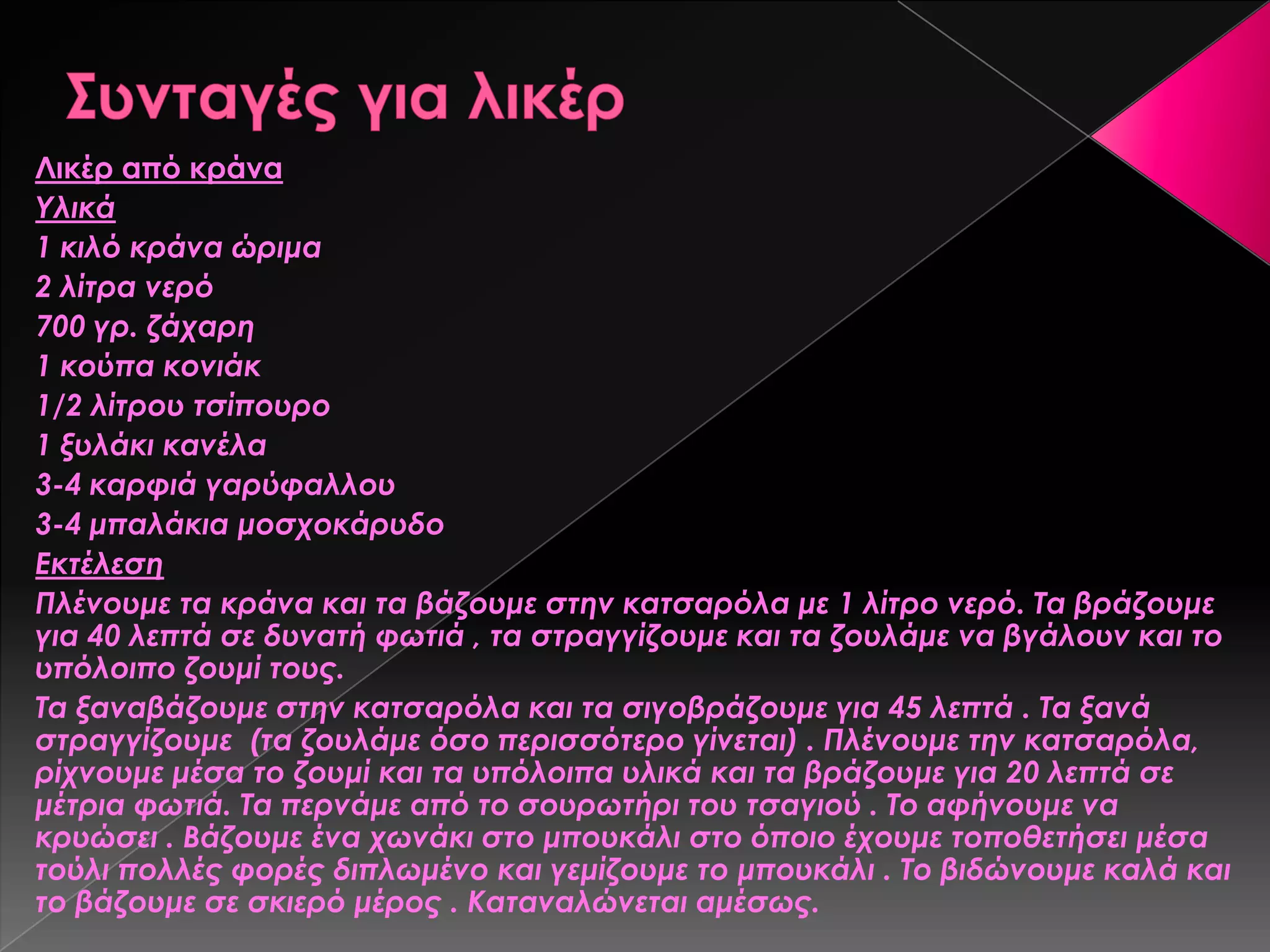 Λικέρ από κράνα
Τλικά
1 κιλό κράνα ώριμα
2 λίτρα νερό
700 γρ. ζάχαρη
1 κούπα κονιάκ
1/2 λίτρου τσίπουρο
1 ξυλάκι κανέλα
3-4 καρφιά γαρύφαλλου
3-4 μπαλάκια μοσχοκάρυδο
Εκτέλεση
Πλένουμε τα κράνα και τα βάζουμε στην κατσαρόλα με 1 λίτρο νερό. Σα βράζουμε
για 40 λεπτά σε δυνατή φωτιά , τα στραγγίζουμε και τα ζουλάμε να βγάλουν και το
υπόλοιπο ζουμί τους.
Σα ξαναβάζουμε στην κατσαρόλα και τα σιγοβράζουμε για 45 λεπτά . Σα ξανά
στραγγίζουμε (τα ζουλάμε όσο περισσότερο γίνεται) . Πλένουμε την κατσαρόλα,
ρίχνουμε μέσα το ζουμί και τα υπόλοιπα υλικά και τα βράζουμε για 20 λεπτά σε
μέτρια φωτιά. Σα περνάμε από το σουρωτήρι του τσαγιού . Σο αφήνουμε να
κρυώσει . Βάζουμε ένα χωνάκι στο μπουκάλι στο όποιο έχουμε τοποθετήσει μέσα
τούλι πολλές φορές διπλωμένο και γεμίζουμε το μπουκάλι . Σο βιδώνουμε καλά και
το βάζουμε σε σκιερό μέρος . Καταναλώνεται αμέσως.
 