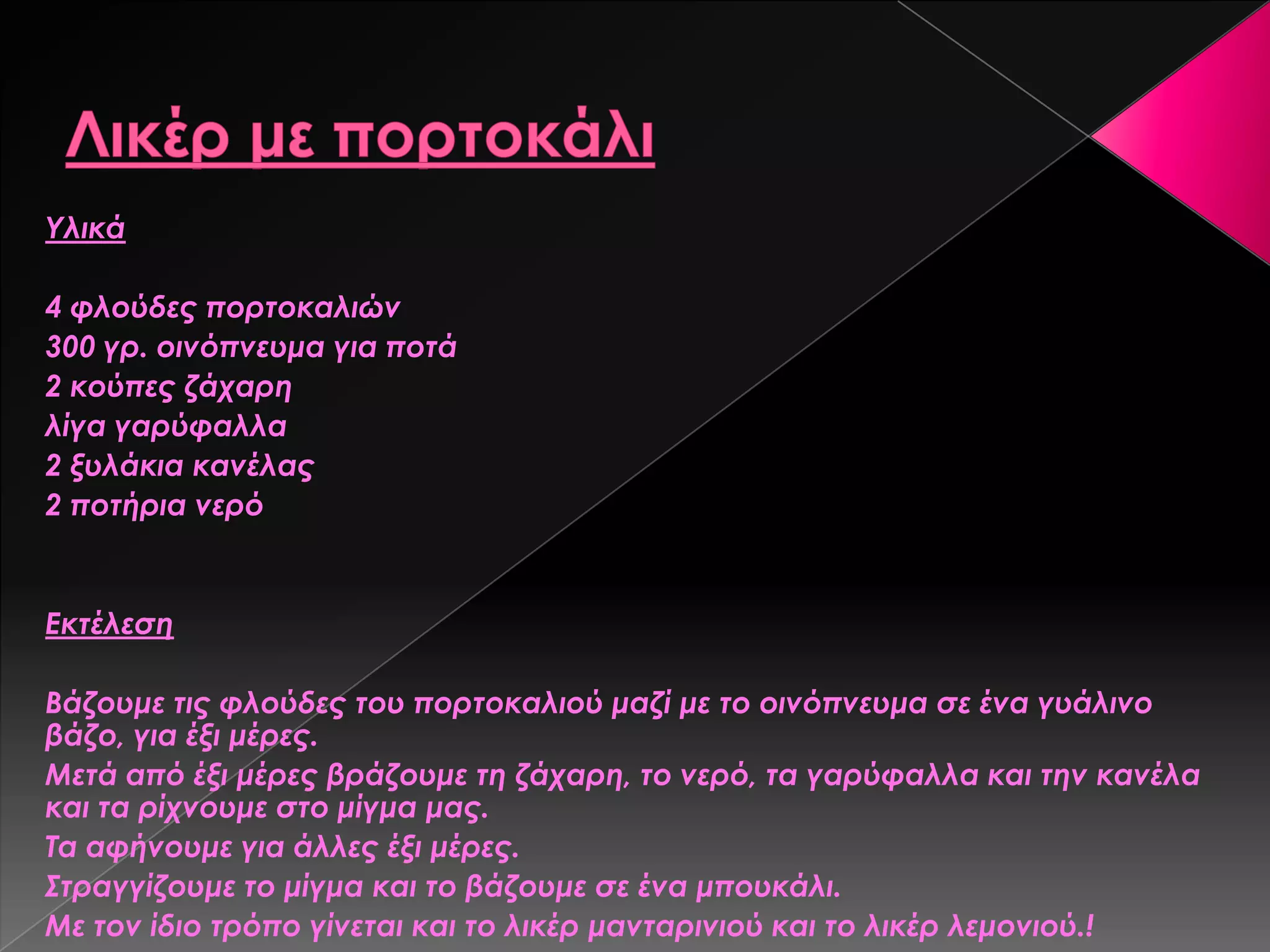 Τλικά
4 φλούδες πορτοκαλιών
300 γρ. οινόπνευμα για ποτά
2 κούπες ζάχαρη
λίγα γαρύφαλλα
2 ξυλάκια κανέλας
2 ποτήρια νερό
Εκτέλεση
Βάζουμε τις φλούδες του πορτοκαλιού μαζί με το οινόπνευμα σε ένα γυάλινο
βάζο, για έξι μέρες.
Μετά από έξι μέρες βράζουμε τη ζάχαρη, το νερό, τα γαρύφαλλα και την κανέλα
και τα ρίχνουμε στο μίγμα μας.
Σα αφήνουμε για άλλες έξι μέρες.
΢τραγγίζουμε το μίγμα και το βάζουμε σε ένα μπουκάλι.
Με τον ίδιο τρόπο γίνεται και το λικέρ μανταρινιού και το λικέρ λεμονιού.!
 