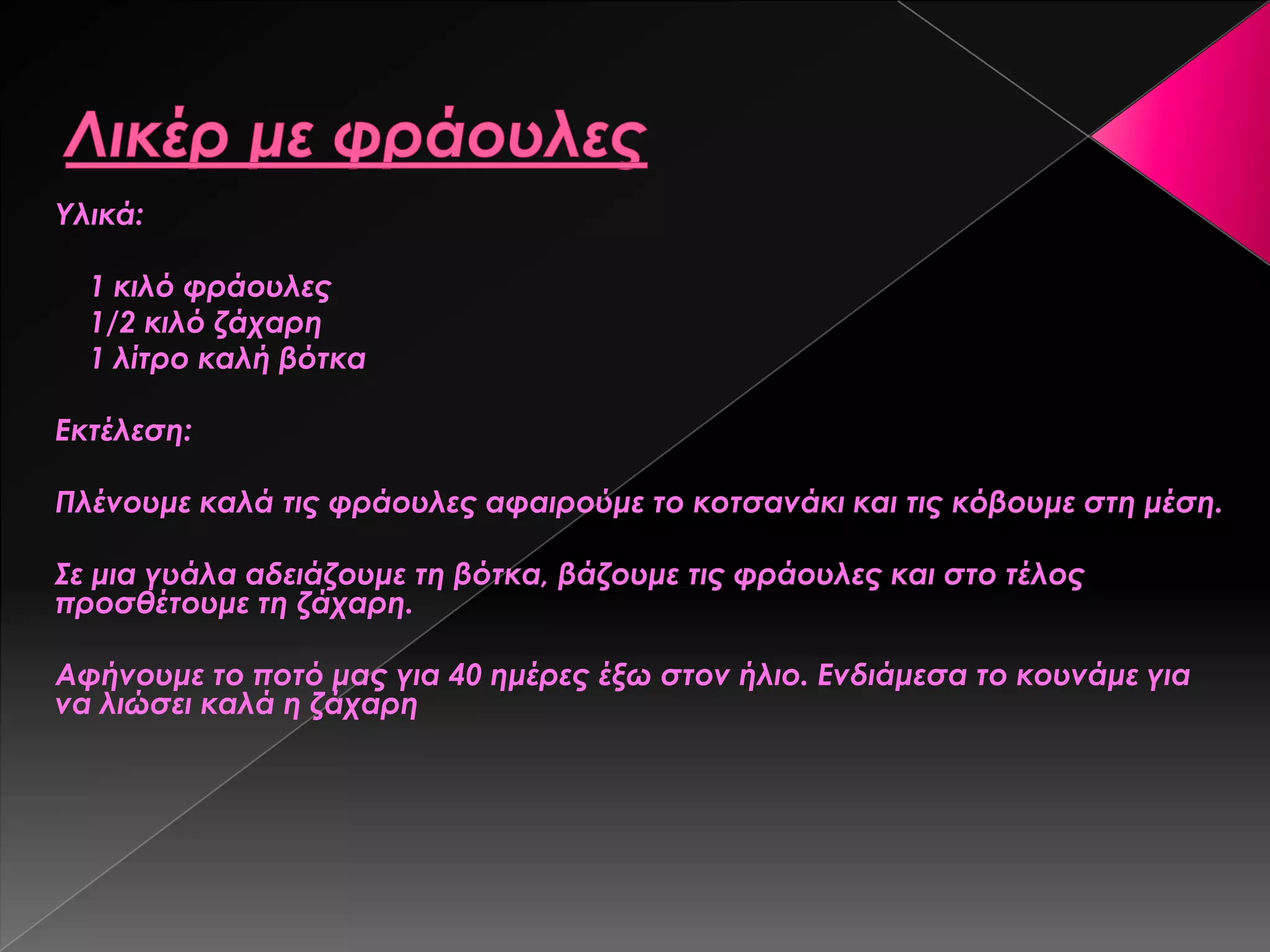 Τλικά:
1 κιλό φράουλες
1/2 κιλό ζάχαρη
1 λίτρο καλή βότκα
Εκτέλεση:
Πλένουμε καλά τις φράουλες αφαιρούμε το κοτσανάκι και τις κόβουμε στη μέση.
΢ε μια γυάλα αδειάζουμε τη βότκα, βάζουμε τις φράουλες και στο τέλος
προσθέτουμε τη ζάχαρη.
Αφήνουμε το ποτό μας για 40 ημέρες έξω στον ήλιο. Ενδιάμεσα το κουνάμε για
να λιώσει καλά η ζάχαρη
 