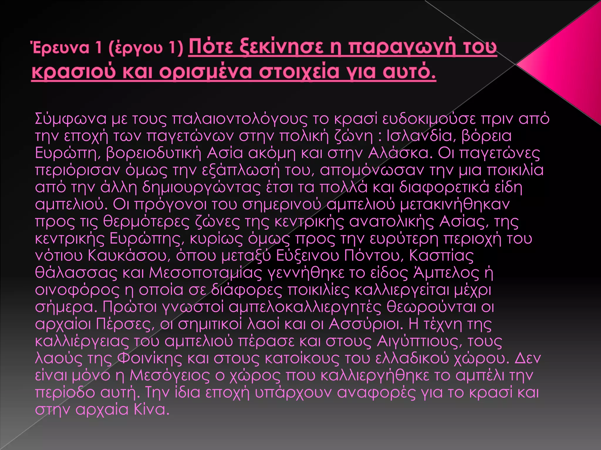 ΢ύμφωνα με τους παλαιοντολόγους το κρασί ευδοκιμούσε πριν από
την εποχή των παγετώνων στην πολική ζώνη : Ισλανδία, βόρεια
Ευρώπη, βορειοδυτική Ασία ακόμη και στην Αλάσκα. Οι παγετώνες
περιόρισαν όμως την εξάπλωσή του, απομόνωσαν την μια ποικιλία
από την άλλη δημιουργώντας έτσι τα πολλά και διαφορετικά είδη
αμπελιού. Οι πρόγονοι του σημερινού αμπελιού μετακινήθηκαν
προς τις θερμότερες ζώνες της κεντρικής ανατολικής Ασίας, της
κεντρικής Ευρώπης, κυρίως όμως προς την ευρύτερη περιοχή του
νότιου Καυκάσου, όπου μεταξύ Εύξεινου Πόντου, Κασπίας
θάλασσας και Μεσοποταμίας γεννήθηκε το είδος Άμπελος ή
οινοφόρος η οποία σε διάφορες ποικιλίες καλλιεργείται μέχρι
σήμερα. Πρώτοι γνωστοί αμπελοκαλλιεργητές θεωρούνται οι
αρχαίοι Πέρσες, οι σημιτικοί λαοί και οι Ασσύριοι. Η τέχνη της
καλλιέργειας του αμπελιού πέρασε και στους Αιγύπτιους, τους
λαούς της Φοινίκης και στους κατοίκους του ελλαδικού χώρου. Δεν
είναι μόνο η Μεσόγειος ο χώρος που καλλιεργήθηκε το αμπέλι την
περίοδο αυτή. Σην ίδια εποχή υπάρχουν αναφορές για το κρασί και
στην αρχαία Κίνα.
 