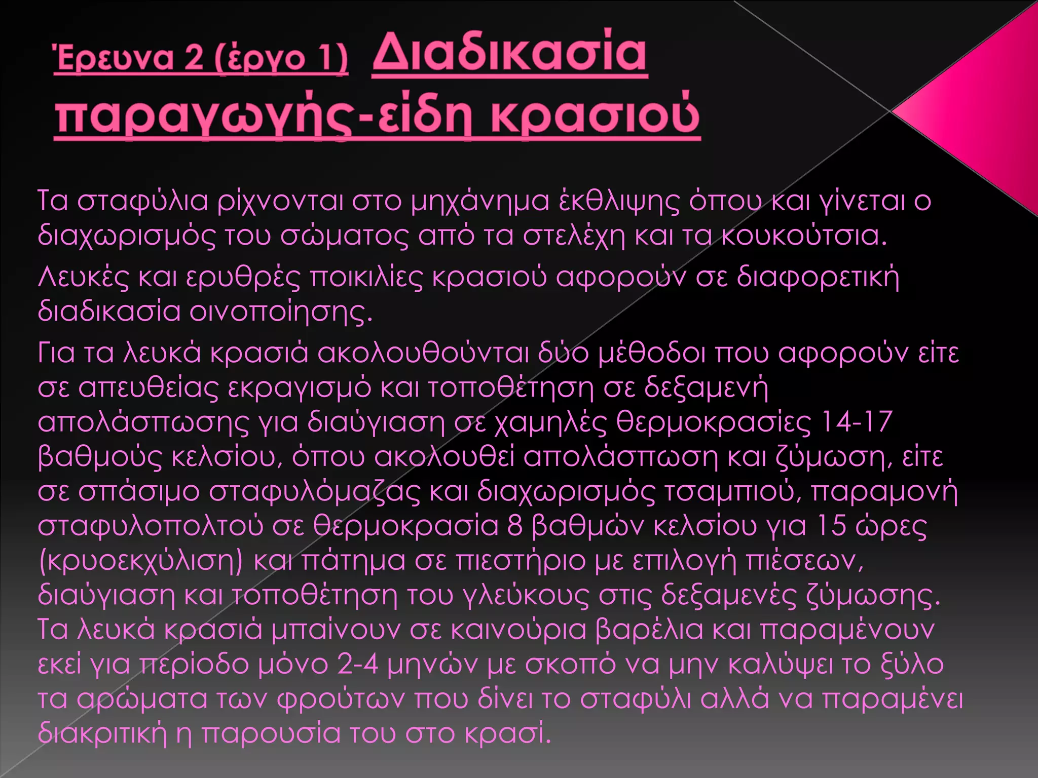 Σα σταφύλια ρίχνονται στο μηχάνημα έκθλιψης όπου και γίνεται ο
διαχωρισμός του σώματος από τα στελέχη και τα κουκούτσια.
Λευκές και ερυθρές ποικιλίες κρασιού αφορούν σε διαφορετική
διαδικασία οινοποίησης.
Για τα λευκά κρασιά ακολουθούνται δύο μέθοδοι που αφορούν είτε
σε απευθείας εκραγισμό και τοποθέτηση σε δεξαμενή
απολάσπωσης για διαύγιαση σε χαμηλές θερμοκρασίες 14-17
βαθμούς κελσίου, όπου ακολουθεί απολάσπωση και ζύμωση, είτε
σε σπάσιμο σταφυλόμαζας και διαχωρισμός τσαμπιού, παραμονή
σταφυλοπολτού σε θερμοκρασία 8 βαθμών κελσίου για 15 ώρες
(κρυοεκχύλιση) και πάτημα σε πιεστήριο με επιλογή πιέσεων,
διαύγιαση και τοποθέτηση του γλεύκους στις δεξαμενές ζύμωσης.
Σα λευκά κρασιά μπαίνουν σε καινούρια βαρέλια και παραμένουν
εκεί για περίοδο μόνο 2-4 μηνών με σκοπό να μην καλύψει το ξύλο
τα αρώματα των φρούτων που δίνει το σταφύλι αλλά να παραμένει
διακριτική η παρουσία του στο κρασί.
 