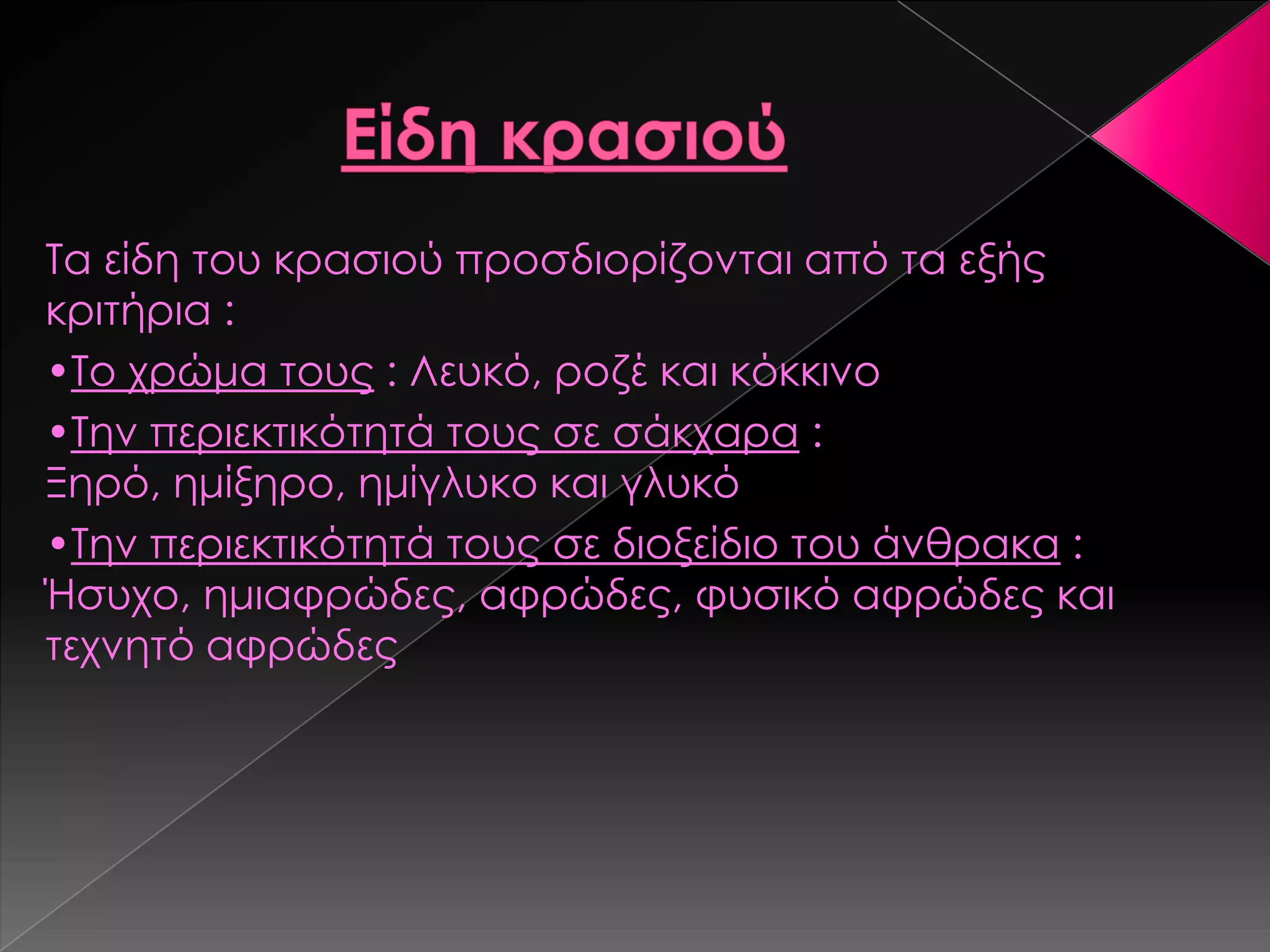 Σα είδη του κρασιού προσδιορίζονται από τα εξής
κριτήρια :
•Σο χρώμα τους : Λευκό, ροζέ και κόκκινο
•Σην περιεκτικότητά τους σε σάκχαρα :
Ξηρό, ημίξηρο, ημίγλυκο και γλυκό
•Σην περιεκτικότητά τους σε διοξείδιο του άνθρακα :
Ήσυχο, ημιαφρώδες, αφρώδες, φυσικό αφρώδες και
τεχνητό αφρώδες
 
