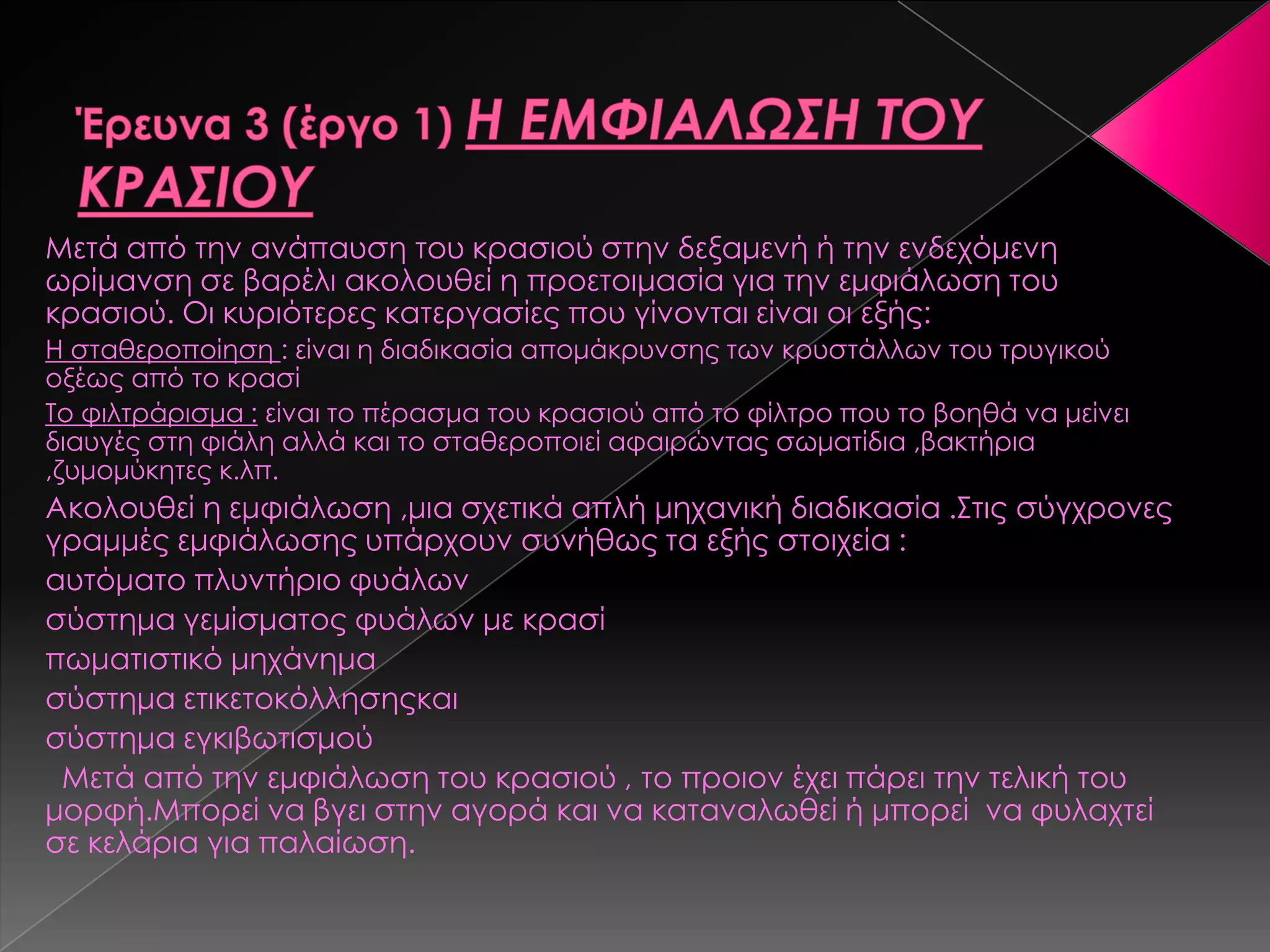 Μετά από την ανάπαυση του κρασιού στην δεξαμενή ή την ενδεχόμενη
ωρίμανση σε βαρέλι ακολουθεί η προετοιμασία για την εμφιάλωση του
κρασιού. Οι κυριότερες κατεργασίες που γίνονται είναι οι εξής:
Η σταθεροποίηση : είναι η διαδικασία απομάκρυνσης των κρυστάλλων του τρυγικού
οξέως από το κρασί
Σο φιλτράρισμα : είναι το πέρασμα του κρασιού από το φίλτρο που το βοηθά να μείνει
διαυγές στη φιάλη αλλά και το σταθεροποιεί αφαιρώντας σωματίδια ,βακτήρια
,ζυμομύκητες κ.λπ.
Ακολουθεί η εμφιάλωση ,μια σχετικά απλή μηχανική διαδικασία .΢τις σύγχρονες
γραμμές εμφιάλωσης υπάρχουν συνήθως τα εξής στοιχεία :
αυτόματο πλυντήριο φυάλων
σύστημα γεμίσματος φυάλων με κρασί
πωματιστικό μηχάνημα
σύστημα ετικετοκόλλησηςκαι
σύστημα εγκιβωτισμού
Μετά από την εμφιάλωση του κρασιού , το προιον έχει πάρει την τελική του
μορφή.Μπορεί να βγει στην αγορά και να καταναλωθεί ή μπορεί να φυλαχτεί
σε κελάρια για παλαίωση.
 