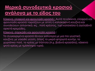 Κόκκινα, ελαφριά και φρουτώδη κρασιά : Αυτά τα κόκκινα, ελαφριά και
φρουτώδη κρασιά ταιριάζουν με απλή ή καλοκαιρινή κουζίνα και
συνοδεύουν αλλαντικά, κις , πατέ κρέατος, τυρί κατσικίσιο ή αγελαδινό
αρκετά κρεμώδες.
Κόκκινα, σαρκώδη και φρουτώδη κρασιά :
Σα συγκεκριμένα κρασιά δένουν καλύτερα με μια πιο γευστική
κουζίνα, με γαιώδη γεύση, όπως το μικρό φτερωτό κυνήγι, το
χωριάτικο πατέ, το κρέας με σάλτσα (π.χ. βοδινό κρασάτο), κόκκινο
ψητό κρέας με ημίσκληρα τυριά.
 