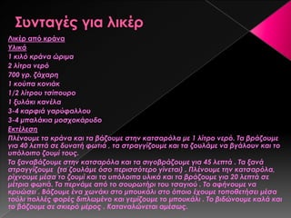 Λικέρ από κράνα
Τλικά
1 κιλό κράνα ώριμα
2 λίτρα νερό
700 γρ. ζάχαρη
1 κούπα κονιάκ
1/2 λίτρου τσίπουρο
1 ξυλάκι κανέλα
3-4 καρφιά γαρύφαλλου
3-4 μπαλάκια μοσχοκάρυδο
Εκτέλεση
Πλένουμε τα κράνα και τα βάζουμε στην κατσαρόλα με 1 λίτρο νερό. Σα βράζουμε
για 40 λεπτά σε δυνατή φωτιά , τα στραγγίζουμε και τα ζουλάμε να βγάλουν και το
υπόλοιπο ζουμί τους.
Σα ξαναβάζουμε στην κατσαρόλα και τα σιγοβράζουμε για 45 λεπτά . Σα ξανά
στραγγίζουμε (τα ζουλάμε όσο περισσότερο γίνεται) . Πλένουμε την κατσαρόλα,
ρίχνουμε μέσα το ζουμί και τα υπόλοιπα υλικά και τα βράζουμε για 20 λεπτά σε
μέτρια φωτιά. Σα περνάμε από το σουρωτήρι του τσαγιού . Σο αφήνουμε να
κρυώσει . Βάζουμε ένα χωνάκι στο μπουκάλι στο όποιο έχουμε τοποθετήσει μέσα
τούλι πολλές φορές διπλωμένο και γεμίζουμε το μπουκάλι . Σο βιδώνουμε καλά και
το βάζουμε σε σκιερό μέρος . Καταναλώνεται αμέσως.
 