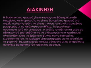 Η διακίνηση του κρασιού γίνεται κυρίως στο διάστημα μεταξύ
Νοεμβρίου και Μαρτίου .Για να γίνει η διανομή του κρασιού στα
σημεία πώλησης πρέπει να γίνει η επιλογή του κατάλληλου μέσου
μεταφοράς με τις κατάλληλες συνθήκες. Για μεγαλύτερη
προστασία κατά την μεταφορά , οι φιάλες τοποθετούνται μέσα σε
ειδικά χοντρά χαρτοκιβώτια για να απορροφώνται οι κραδασμοί
πλάγια θέση ώστε να βρέχεται ο φελλός και να διατηρεί την
ελαστικότητα του. Σο κυρίαρχο μέσο μεταφοράς για το κρασί είναι
το φορτηγό. ΢ήμερα χρησιμοποιούμε σύγχρονα με τις απαραίτητες
συνθήκες διατήρησης του προϊόντος φορτηγά.
 