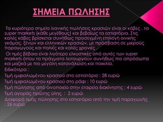 Σα κυριότερα σημεία λιανικής πωλήσεις κρασιών είναι οι κάβες , τα
super markets (κάθε μεγέθους) και βεβαίως τα εστιατόρια. ΢τις
καλές κάβες βρίσκεται συνήθως προσεγμένη επιλογή οινικής
γκάμας, ξένων και ελληνικών κρασιών, με πρόσβαση σε μικρούς
παραγωγούς και παλιές και καλές χρονιές .
Οι τιμές βέβαια είναι λιγότερο ελκυστικές από αυτές των super
markets όπου τα πράγματα λειτουργούν συνήθως πιο απρόσωπα
και μαζικά με πιο μεγάλη κατανάλωση και ποικιλία.
Ειδικότερα :
Σιμή εμφιαλωμένου κρασιού στο εστιατόριο : 28 ευρώ
Σιμή εμφιαλωμένου κρασιού στο ράφι : 10 ευρώ
Σιμή πώλησης από οινοπoιείο στην εταιρεία διακίνησης : 4 ευρώ
Σιμή αγοράς πρώτης ύλης : 2 ευρώ
Διαφορά τιμής πώλησης στο εστιατόριο από την τιμή παραγωγής
: 26 ευρώ
 