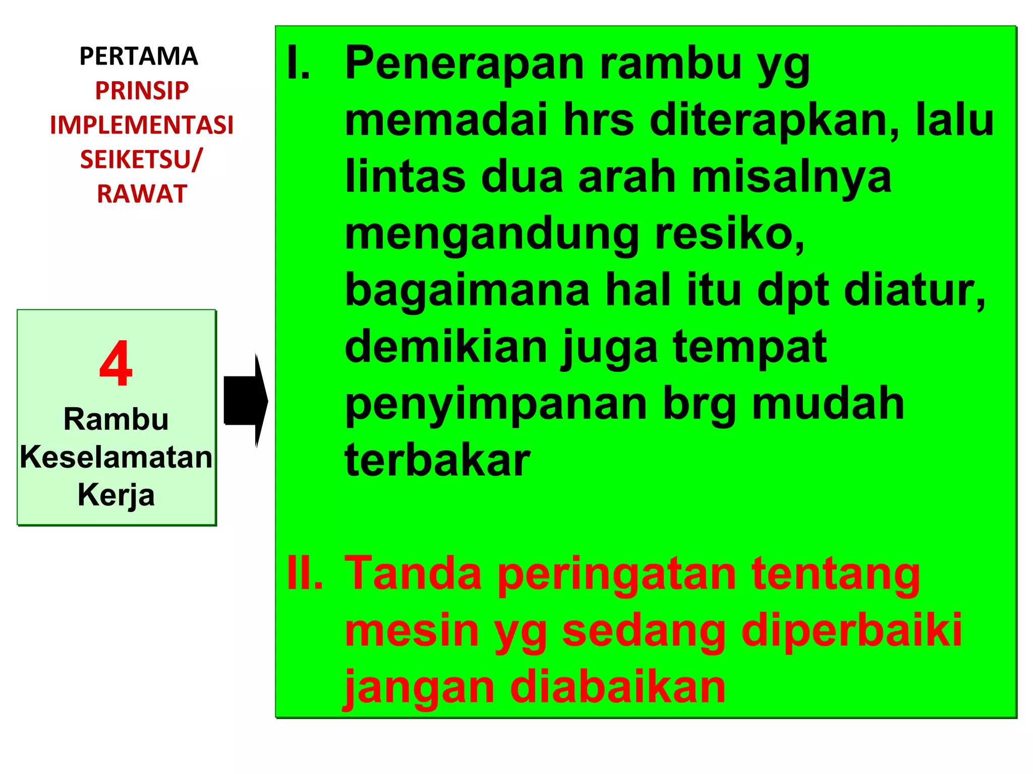 PERTAMA
PRINSIP
IMPLEMENTASI
SEIKETSU/
RAWAT
4
Rambu
Keselamatan
Kerja
4
Rambu
Keselamatan
Kerja
I. Penerapan rambu yg
memadai hrs diterapkan, lalu
lintas dua arah misalnya
mengandung resiko,
bagaimana hal itu dpt diatur,
demikian juga tempat
penyimpanan brg mudah
terbakar
II. Tanda peringatan tentang
mesin yg sedang diperbaiki
jangan diabaikan
I. Penerapan rambu yg
memadai hrs diterapkan, lalu
lintas dua arah misalnya
mengandung resiko,
bagaimana hal itu dpt diatur,
demikian juga tempat
penyimpanan brg mudah
terbakar
II. Tanda peringatan tentang
mesin yg sedang diperbaiki
jangan diabaikan
 