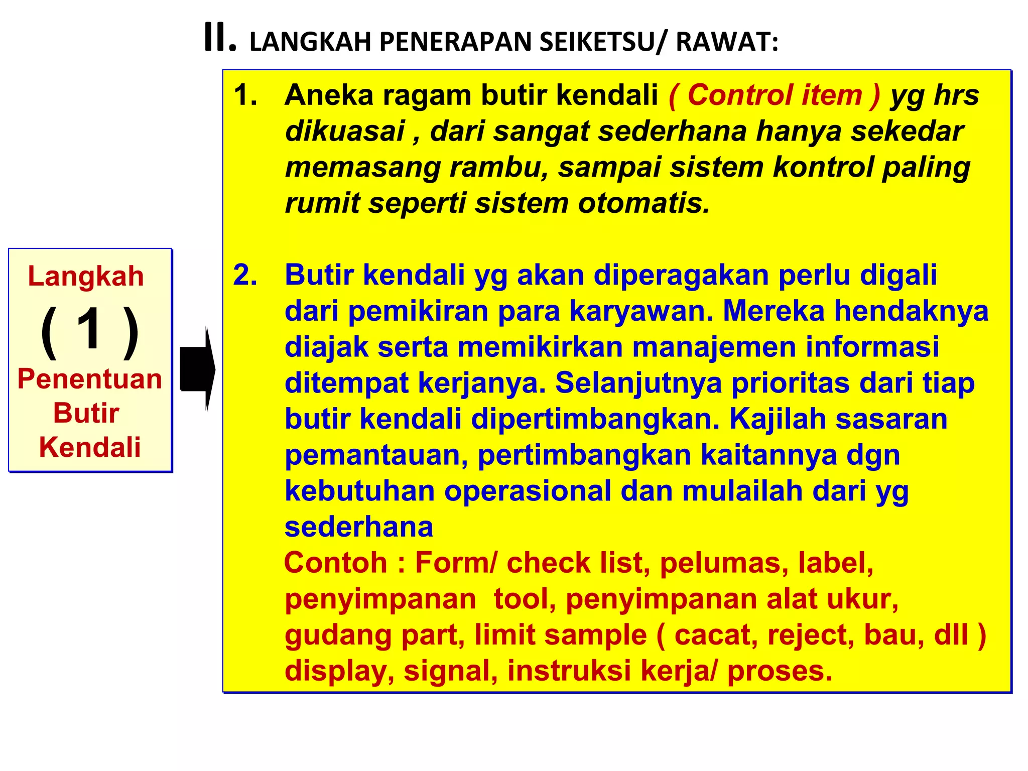 II. LANGKAH PENERAPAN SEIKETSU/ RAWAT:
Langkah
( 1 )
Penentuan
Butir
Kendali
Langkah
( 1 )
Penentuan
Butir
Kendali
1. Aneka ragam butir kendali ( Control item ) yg hrs
dikuasai , dari sangat sederhana hanya sekedar
memasang rambu, sampai sistem kontrol paling
rumit seperti sistem otomatis.
2. Butir kendali yg akan diperagakan perlu digali
dari pemikiran para karyawan. Mereka hendaknya
diajak serta memikirkan manajemen informasi
ditempat kerjanya. Selanjutnya prioritas dari tiap
butir kendali dipertimbangkan. Kajilah sasaran
pemantauan, pertimbangkan kaitannya dgn
kebutuhan operasional dan mulailah dari yg
sederhana
Contoh : Form/ check list, pelumas, label,
penyimpanan tool, penyimpanan alat ukur,
gudang part, limit sample ( cacat, reject, bau, dll )
display, signal, instruksi kerja/ proses.
1. Aneka ragam butir kendali ( Control item ) yg hrs
dikuasai , dari sangat sederhana hanya sekedar
memasang rambu, sampai sistem kontrol paling
rumit seperti sistem otomatis.
2. Butir kendali yg akan diperagakan perlu digali
dari pemikiran para karyawan. Mereka hendaknya
diajak serta memikirkan manajemen informasi
ditempat kerjanya. Selanjutnya prioritas dari tiap
butir kendali dipertimbangkan. Kajilah sasaran
pemantauan, pertimbangkan kaitannya dgn
kebutuhan operasional dan mulailah dari yg
sederhana
Contoh : Form/ check list, pelumas, label,
penyimpanan tool, penyimpanan alat ukur,
gudang part, limit sample ( cacat, reject, bau, dll )
display, signal, instruksi kerja/ proses.
 