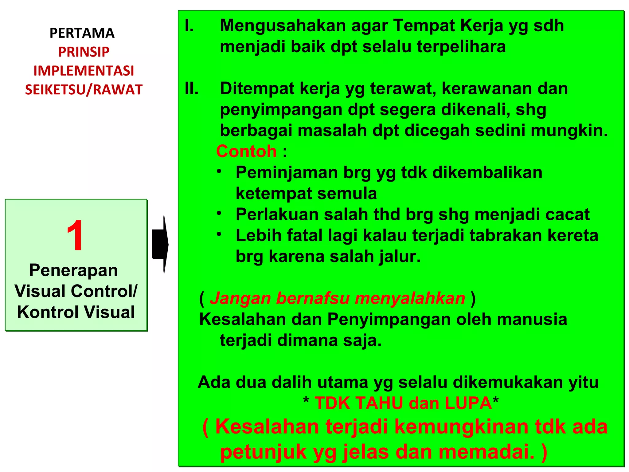 PERTAMA
PRINSIP
IMPLEMENTASI
SEIKETSU/RAWAT
1
Penerapan
Visual Control/
Kontrol Visual
1
Penerapan
Visual Control/
Kontrol Visual
I. Mengusahakan agar Tempat Kerja yg sdh
menjadi baik dpt selalu terpelihara
II. Ditempat kerja yg terawat, kerawanan dan
penyimpangan dpt segera dikenali, shg
berbagai masalah dpt dicegah sedini mungkin.
Contoh :
• Peminjaman brg yg tdk dikembalikan
ketempat semula
• Perlakuan salah thd brg shg menjadi cacat
• Lebih fatal lagi kalau terjadi tabrakan kereta
brg karena salah jalur.
( Jangan bernafsu menyalahkan )
Kesalahan dan Penyimpangan oleh manusia
terjadi dimana saja.
Ada dua dalih utama yg selalu dikemukakan yitu
* TDK TAHU dan LUPA*
( Kesalahan terjadi kemungkinan tdk ada
petunjuk yg jelas dan memadai. )
I. Mengusahakan agar Tempat Kerja yg sdh
menjadi baik dpt selalu terpelihara
II. Ditempat kerja yg terawat, kerawanan dan
penyimpangan dpt segera dikenali, shg
berbagai masalah dpt dicegah sedini mungkin.
Contoh :
• Peminjaman brg yg tdk dikembalikan
ketempat semula
• Perlakuan salah thd brg shg menjadi cacat
• Lebih fatal lagi kalau terjadi tabrakan kereta
brg karena salah jalur.
( Jangan bernafsu menyalahkan )
Kesalahan dan Penyimpangan oleh manusia
terjadi dimana saja.
Ada dua dalih utama yg selalu dikemukakan yitu
* TDK TAHU dan LUPA*
( Kesalahan terjadi kemungkinan tdk ada
petunjuk yg jelas dan memadai. )
 