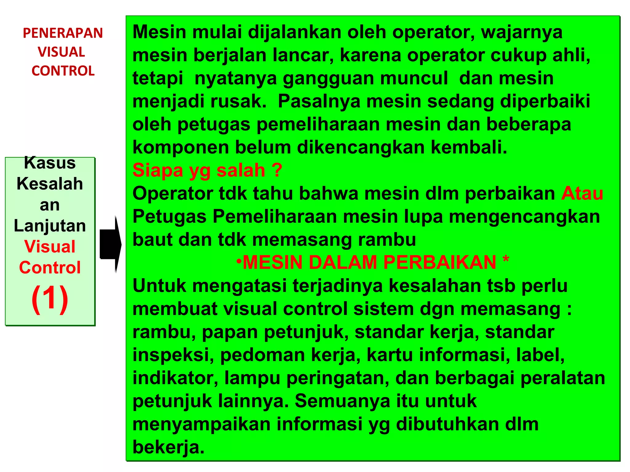 PENERAPAN
VISUAL
CONTROL
Kasus
Kesalah
an
Lanjutan
Visual
Control
(1)
Kasus
Kesalah
an
Lanjutan
Visual
Control
(1)
Mesin mulai dijalankan oleh operator, wajarnya
mesin berjalan lancar, karena operator cukup ahli,
tetapi nyatanya gangguan muncul dan mesin
menjadi rusak. Pasalnya mesin sedang diperbaiki
oleh petugas pemeliharaan mesin dan beberapa
komponen belum dikencangkan kembali.
Siapa yg salah ?
Operator tdk tahu bahwa mesin dlm perbaikan Atau
Petugas Pemeliharaan mesin lupa mengencangkan
baut dan tdk memasang rambu
•MESIN DALAM PERBAIKAN *
Untuk mengatasi terjadinya kesalahan tsb perlu
membuat visual control sistem dgn memasang :
rambu, papan petunjuk, standar kerja, standar
inspeksi, pedoman kerja, kartu informasi, label,
indikator, lampu peringatan, dan berbagai peralatan
petunjuk lainnya. Semuanya itu untuk
menyampaikan informasi yg dibutuhkan dlm
bekerja.
Mesin mulai dijalankan oleh operator, wajarnya
mesin berjalan lancar, karena operator cukup ahli,
tetapi nyatanya gangguan muncul dan mesin
menjadi rusak. Pasalnya mesin sedang diperbaiki
oleh petugas pemeliharaan mesin dan beberapa
komponen belum dikencangkan kembali.
Siapa yg salah ?
Operator tdk tahu bahwa mesin dlm perbaikan Atau
Petugas Pemeliharaan mesin lupa mengencangkan
baut dan tdk memasang rambu
•MESIN DALAM PERBAIKAN *
Untuk mengatasi terjadinya kesalahan tsb perlu
membuat visual control sistem dgn memasang :
rambu, papan petunjuk, standar kerja, standar
inspeksi, pedoman kerja, kartu informasi, label,
indikator, lampu peringatan, dan berbagai peralatan
petunjuk lainnya. Semuanya itu untuk
menyampaikan informasi yg dibutuhkan dlm
bekerja.
 