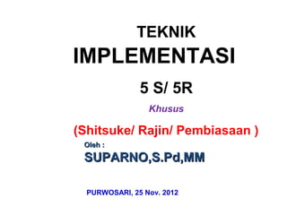 TEKNIK
IMPLEMENTASI
5 S/ 5R
Khusus
(Shitsuke/ Rajin/ Pembiasaan )
OOleh :leh :
SUPARNO,S.PSUPARNO,S.Pdd,MM,MM
PURWOSARI, 25 Nov. 2012
 
