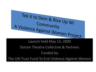 Tek it to Dem & Rise Up Wi CommunityA Violence Against Women Project  Launch held May 13, 2009 Sistren Theatre Collective & Partners Funded by  The UN Trust Fund To End Violence Against Women  