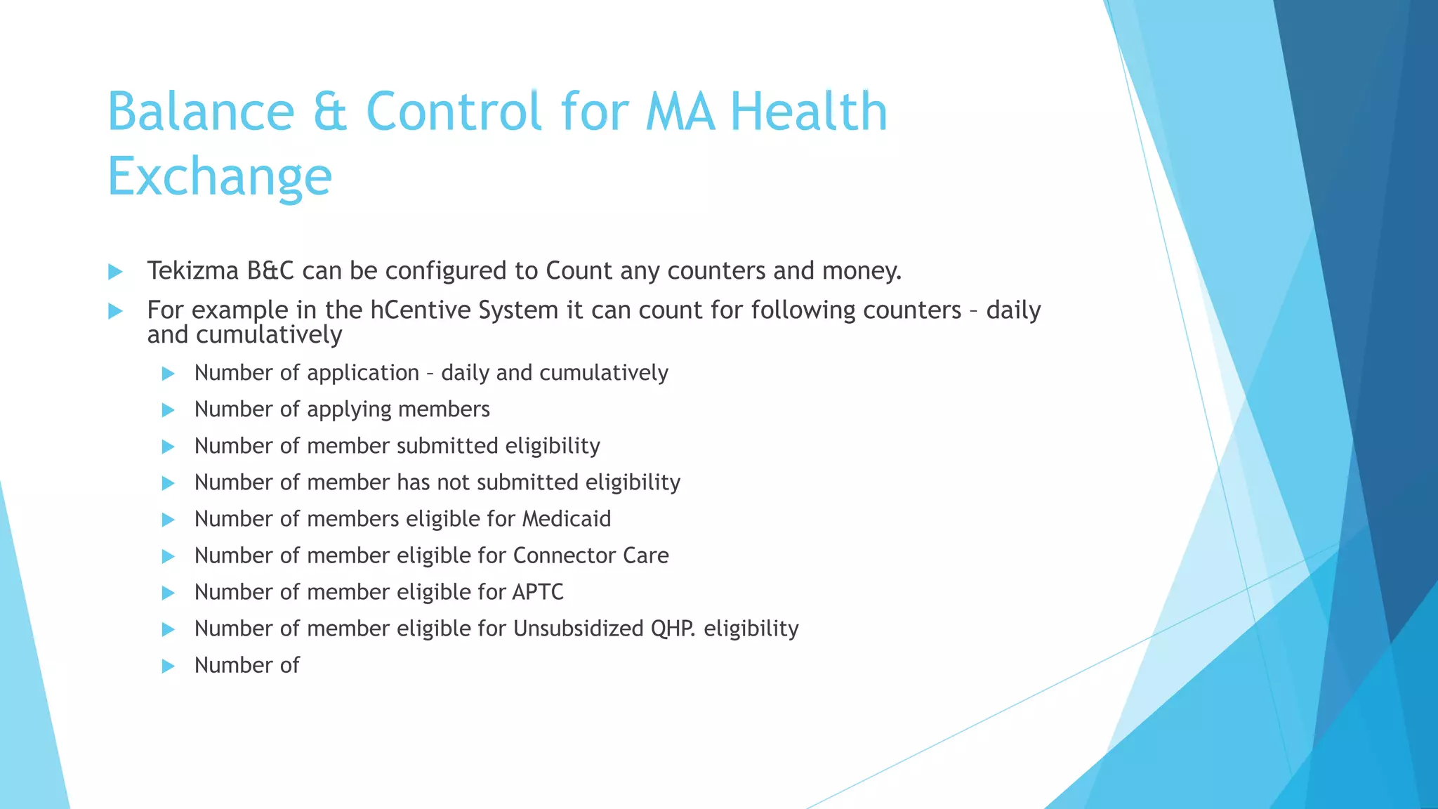 Balance & Control for MA Health
Exchange
 Tekizma B&C can be configured to Count any counters and money.
 For example in the hCentive System it can count for following counters – daily
and cumulatively
 Number of application – daily and cumulatively
 Number of applying members
 Number of member submitted eligibility
 Number of member has not submitted eligibility
 Number of members eligible for Medicaid
 Number of member eligible for Connector Care
 Number of member eligible for APTC
 Number of member eligible for Unsubsidized QHP. eligibility
 Number of
 