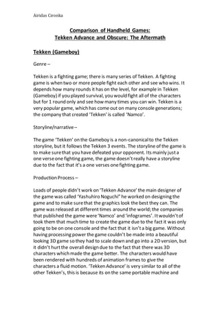 Airidas Cironka
Comparison of Handheld Games:
Tekken Advance and Obscure: The Aftermath
Tekken (Gameboy)
Genre –
Tekken is a fighting game; there is many series of Tekken. A fighting
game is when two or more people fight each other and see who wins. It
depends how many rounds it has on the level, for example in Tekken
(Gameboy) if you played survival, you would fight all of the characters
but for 1 round only and see how many times you can win. Tekken is a
very popular game, which has come out on many console generations;
the company that created ‘Tekken’ is called ‘Namco’.
Storyline/narrative–
The game ‘Tekken’ on the Gameboy is a non-canonicalto the Tekken
storyline, but it follows the Tekken 3 events. The storyline of the game is
to make surethat you have defeated your opponent. Its mainly justa
one verseone fighting game, the game doesn’treally have a storyline
due to the fact that it’s a one verses onefighting game.
Production Process –
Loads of people didn’t work on ‘Tekken Advance’ the main designer of
the game was called ‘Yashuhiro Noguchi” he worked on designing the
game and to make surethat the graphics look the best they can. The
game was released at different times around the world; the companies
that published the game were‘Namco’ and ‘infogrames’. Itwouldn’tof
took them that much time to create the game due to the fact it was only
going to be on one console and the fact that it isn’ta big game. Without
having processing power the game couldn’t be made into a beautiful
looking 3D game so they had to scale down and go into a 2D version, but
it didn’t hurtthe overall design due to the fact that there was 3D
characters which made the game better. The characters would have
been rendered with hundreds of animation frames to give the
characters a fluid motion. ‘Tekken Advance’ is very similar to all of the
other Tekken’s, this is because its on the same portable machine and
 