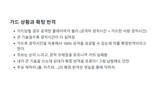 가드 상황과 확정 반격
가드당할 경우 공격한 플레이어가 불리 (공격자 경직시간 < 가드한 사람 경직시간)
큰 기술일수록 경직시간이 더 길어짐
가드후 경직시간을 이용해서 100% 공격을 성공할 수 있는데 이를 확정반격이라고
한다.
초보는 손이 느리고, 경직 프레임을 모르니까 거의 실패함
내가 큰 기술을 쓰는데 상대가 확정 반격을 모른다? 그럼 남발해도 안전
주요 캐릭터 (폴, 카즈야, ...)의 확정 반격은 연습을 통해 익히자.
 