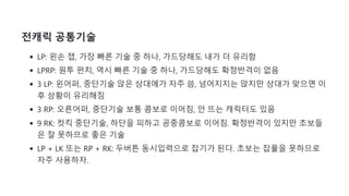 전캐릭 공통기술
LP: 왼손 잽, 가장 빠른 기술 중 하나, 가드당해도 내가 더 유리함
LPRP: 원투 펀치, 역시 빠른 기술 중 하나, 가드당해도 확정반격이 없음
3 LP: 왼어퍼, 중단기술 앉은 상대에가 자주 씀, 넘어지지는 앉지만 상대가 맞으면 이
후 상황이 유리해짐
3 RP: 오른어퍼, 중단기술 보통 콤보로 이어짐, 안 뜨는 캐릭터도 있음
9 RK: 컷킥 중단기술, 하단을 피하고 공중콤보로 이어짐. 확정반격이 있지만 초보들
은 잘 못하므로 좋은 기술
LP + LK 또는 RP + RK: 두버튼 동시입력으로 잡기가 된다. 초보는 잡풀을 못하므로
자주 사용하자.
 