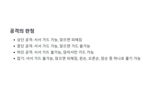 공격의 판정
상단 공격: 서서 가드 가능, 앉으면 피해짐
중단 공격: 서서 가드 가능, 앉으면 가드 불가능
하단 공격: 서서 가드 불가능, 앉아서만 가드 가능
잡기: 서서 가드 불가능, 앉으면 피해짐, 왼손, 오른손, 양손 중 하나로 풀기 가능
 