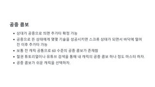 공중 콤보
상대가 공중으로 띄면 추가타 확정 가능
공중으로 뜬 상태에게 몇몇 기술을 성공시키면 스크류 상태가 되면서 바닥에 떨어
진 이후 추가타 가능
보통 전 캐릭 공통으로 60 수준의 공중 콤보가 존재함
철권 튜토리얼이나 유튜브 검색을 통해 내 캐릭의 공중 콤보 하나 정도 마스터 하자.
공중 콤보가 쉬운 캐릭을 선택하자.
 