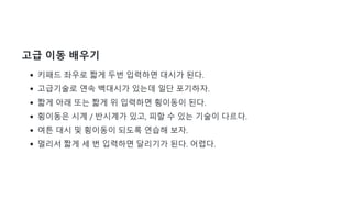 고급 이동 배우기
키패드 좌우로 짧게 두번 입력하면 대시가 된다.
고급기술로 연속 백대시가 있는데 일단 포기하자.
짧게 아래 또는 짧게 위 입력하면 횡이동이 된다.
횡이동은 시계 / 반시계가 있고, 피할 수 있는 기술이 다르다.
여튼 대시 및 횡이동이 되도록 연습해 보자.
멀리서 짧게 세 번 입력하면 달리기가 된다. 어렵다.
 