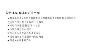 같은 초보 상대로 이기는 법
대부분의 초보들은 잡기와 하단 공격에 매우 취약하다. 마구 남발하자.
상대가 확정 반격을 모른다 -> 납발
하단 가드를 잘 안 한다 -> 남발
상대가 둗었다 -> 잡기
약간의 심리전과 거리 조절 필요
공중 콤보는 기본 콤보 하나만 사용
벽콤보는 대충 때리자
 