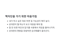 액자단을 가기 위한 마음가짐
내가 하고 싶은 데로 하면 질 가능성이 매우 높다.
상대편이 뭘 하는지 보고 대응을 해야 함.
잘 안 되면 하단과 잡기를 사용해서 게임을 풀어나가자.
상대편의 멘붕을 유발하면 승리확률이 올라간다.
 