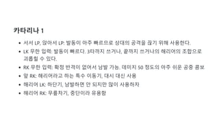 카타리나 1
서서 LP, 앉아서 LP: 발동이 아주 빠르므로 상대의 공격을 끊기 위해 사용한다.
LK 무한 입력: 발동이 빠르다. 3타까지 쓰거나, 끝까지 쓰거나의 해리어의 조합으로
괴롭힐 수 있다.
RK 무한 입력: 확정 반격이 없어서 남발 가능. 데미지 50 정도의 아주 쉬운 공중 콤보
앞 RK: 해리어라고 하는 특수 이동기, 대시 대신 사용
해리어 LK: 하단기, 남발하면 안 되지만 많이 사용하자
해리어 RK: 무릎차기, 중단이라 유용함
 