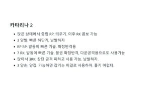 카타리나 2
앉은 상태에서 중립 RP: 띄우기. 이후 RK 콤보 가능
3 양발: 빠른 하단기, 남발하자
RP RP: 발동이 빠른 기술. 확정반격용
7 RK: 발동이 빠른 기술. 붕권 확정반격, 다운공격용으로도 사용가능
앉아서 3RK: 상단 공격 피하고 사용 가능. 남발하자.
3 양손: 양잡. 가능하면 잡기는 이걸로 사용하자. 풀기 어렵다.
 