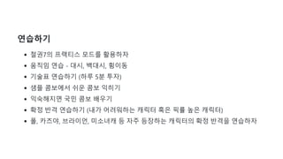 연습하기
철권7의 프랙티스 모드를 활용하자
움직임 연습 - 대시, 백대시, 횡이동
기술표 연습하기 (하루 5분 투자)
샘플 콤보에서 쉬운 콤보 익히기
익숙해지면 국민 콤보 배우기
확정 반격 연습하기 (내가 어려워하는 캐릭터 혹은 픽률 높은 캐릭터)
폴, 카즈야, 브라이언, 미소녀캐 등 자주 등장하는 캐릭터의 확정 반격을 연습하자
 