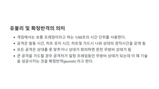 유불리 및 확정반격의 의미
게임에서는 보통 프레임이라고 하는 1/60초의 시간 단위를 사용한다.
공격은 발동 시간, 히트 유지 시간, 히트및 가드시 나와 상대의 경직시간을 갖게 됨
모든 공격은 상대를 못 맞추거나 상대가 회피하면 완전 무방비 상태가 됨
큰 공격을 가드할 경우 공격자가 일정 프레임동안 무방비 상태가 되는데 이 때 기술
을 성공시키는 것을 확정반격(punish) 라고 한다.
 