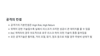 공격의 컨셉
공격기의 기본컨셉은 High Risk, High Return
위력이 강한 기술일수록 실패시 리스크가 크지만 성공시 큰 데미지를 줄 수 있음
DLC 캐릭터의 경우 의도적으로 로우 리스크 하이 리턴 기술이 종종 들어있음
모든 공격기술은 횡이동, 거리 조절, 앉기, 점프 등으로 피할 경우 무방비 상태가 됨
 