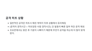 공격 히트 상황
일반적인 공격은 히트시 때린 캐릭이 이후 상황에서 유리해짐
(공격자 경직시간 > 히트당한 사람 경직시간), 단 발동이 빠른 일부 하단 공격 제외
초보존에서는 맞은 후 기분이 나빠지기 때문에 무언가 공격을 하는데 더 많이 맞게
된다.
 