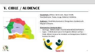 20
V. CIBLE / AUDIENCE
Couverture : Mbour, Saint Louis, Kayar, Yarakh,
Soumbedioune, Touba, Louga, Kébémer & Mékhé.
Audience : Candidats éventuels à l’émigration clandestine &
Migrants refoulés.
Eléments de communication :
- Hashtags : #BAYDUNDEE # SoTOO #DIASPOWER #TEKKIFII
- Logos : 2 Déclinaisons pour les migrants (Retour au Pays –
Etoile dehors) et pour les résidants au Sénégal (avec l’étoile à
la place du cœur)
 