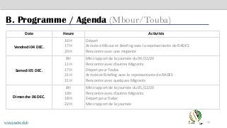 24
B. Programme / Agenda (Mbour/Touba)
Date Heure Activités
Vendredi 04 DEC.
16H
17H
20H
Départ
Arrivée à Mbour et Briefing avec la représentante de RADES
Rencontre avec une migrante
Samedi 05 DEC.
8H
11H
17H
21H
21H
Mini rapport de la journée du 04/12/20
Rencontre avec d’autres Migrants
Départ pour Touba
Arrivée et Briefing avec la représentante de RADES
Rencontre avec quelques Migrants
Dimanche 06 DEC.
8H
10H
18H
22H
Mini rapport de la journée du 05/12/20
Rencontre avec d’autres Migrants
Départ pour Dakar
Mini rapport de la journée
www.jeader.club
 