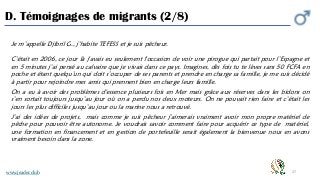 27
D. Témoignages de migrants (2/8)
Je m’appelle Djibril G., j’habite TEFESS et je suis pêcheur.
C’était en 2006, ce jour là j'avais eu seulement l'occasion de voir une pirogue qui partait pour l’Espagne et
en 5 minutes j’ai pensé au calvaire que je vivais dans ce pays. Imagines, dès fois tu te lèves sans 50 FCFA en
poche et étant quelqu’un qui doit s’occuper de ses parents et prendre en charge sa famille, je me suis décidé
à partir pour rejoindre mes amis qui prennent bien en charge leurs famille.
On a eu à avoir des problèmes d'essence plusieurs fois en Mer mais grâce aux réserves dans les bidons on
s’en sortait toujours jusqu’au jour où on a perdu nos deux moteurs. On ne pouvait rien faire et c’était les
jours les plus difficiles jusqu’au jour ou la marine nous a retrouvé.
J’ai des idées de projets, mais comme je suis pêcheur j’aimerais vraiment avoir mon propre matériel de
pêche pour pouvoir être autonome. Je voudrais savoir comment faire pour acquérir ce type de matériel,
une formation en financement et en gestion de portefeuille serait également la bienvenue nous en avons
vraiment besoin dans la zone.
www.jeader.club
 