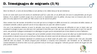 28
D. Témoignages de migrants (3/8)
Moi c’est Abou D., je viens de Grand Mbour je suis pêcheur et en même temps je fais du Commerce.
La mer est notre seule source de revenus et maintenant qu(il n'y a plus rien, on ne pêche plus rien avec la surexploitation par les gros
bateaux. Ils se rendent à présent jusque là ou les poissons se reproduisent pour les pécher; du coup nous ne trouvons plus rien sur
place et à cela j’ajoute le non soutien de l’Etat surtout avec les accords de pêche.
Nous sommes tous des soutiens de famille et nos amis qui ont eu à émigrer en 2006 ont investi ici, construisent de belles maisons et
conduisent de belles voitures quand ils sont là et nous depuis lors on peut rien mettre en place.
J’en suis à ma deuxième tentative et pour la dernière nous avons rencontré beaucoup de difficultés en mer et étant celui qui
conduisait le pirogue je peux vous dire que c'est seulement le bon Dieu qui a fait que nous soyons revenus sain et sauf. Car avec les
vents, une partie de la pirogue commençait à se désintégrer. Les gens qui ne connaissaient pas la mer étaient en train d’halluciner.
Mon GPS me jouait des tours car à chaque fois qu’on semblait prendre le bon chemin et que je me disais qu’on allait bientôt arriver
je me perdais et devant tout ça je me suis dit que c’était mieux de rentrer avant de me retrouver avec plusieurs décès.
Des projets j’en ai car j’aimerais reprendre le commerce que je faisais avant de partir, mais comme la mer n’est plus favorable
j’aimerais faire du clando. J’ai besoin d’appuis pour démarrer à nouveau mon commerce, une formation sur les méthodes de
commercialisation me ferait du bien car je suis passionné mais je n’arrive pas à épargner. J’aimerais pouvoir mettre de l’argent de côté
pour pouvoir investir.
www.jeader.club
 