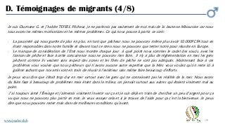 29
D. Témoignages de migrants (4/8)
Je suis Ousmane G. et j’habite TEFESS, Pêcheur, je ne parlerais pas seulement de moi mais de la Jeunesse Mbouroise car nous
tous avons les mêmes motivations et les mêmes problèmes. Ce qui nous pousse à partir, ce sont:
- La pauvreté qui nous guette de plus en plus, en tant que pêcheur nous ne pouvons même plus avoir 10.000FCFA tout en
étant responsables dans notre famille et devant tout ce stress nous ne pouvons que tenter notre pour réussite en Europe.
- Le manque de considération de l’Etat nous montre chaque jour à quel point nous sommes le cadet des soucis, avec les
licences de pêche et face à cette concurrence nous ne pouvons rien faire, il n'y a plus de règlementation en mer, les gens
pêchent comme ils veulent sans respect des zones et les filets de pêche ne sont pas adéquats. Maintenant face à ces
problèmes vous voulez que nous pécheurs qui n’avons aucune autre expertise que la Mer, vous voulez qu’on reste ici à
galérer sachant que nos amis sont en train de réussir à l'extérieur sans même faire beaucoup d’efforts.
Je peux vous dire que c'était trop dur en mer surtout avec les gens qui ne connaissent pas les réalités de la mer. Nous avons
du faire face à beaucoup de problèmes mais étant dans le milieu; on pensait surtout aux autres qui étaient vraiment mal au
point.
J’ai toujours aimé l’Élevage et j’aimerais vraiment investir sur ça et je suis déjà en train de chercher un peu d’argent pour ça
vu que nous ne pouvons plus partir en mer. Je veux essayer cela et si je trouve de l’aide pour ça c’est la bienvenue. Je peux
dire que nous pouvons rester mais dans de meilleures conditions qu’avant.
www.jeader.club
 