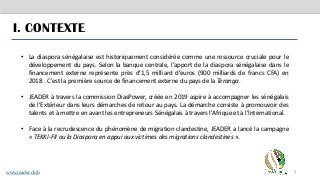3
I. CONTEXTE
• La diaspora sénégalaise est historiquement considérée comme une ressource cruciale pour le
développement du pays. Selon la banque centrale, l’apport de la diaspora sénégalaise dans le
financement externe représente près d’1,5 milliard d’euros (900 milliards de francs CFA) en
2018 . C’est la première source de financement externe du pays de la Teranga.
• JEADER à travers la commission DiasPower, créée en 2019 aspire à accompagner les sénégalais
de l’Extérieur dans leurs démarches de retour au pays. La démarche consiste à promouvoir des
talents et à mettre en avant les entrepreneurs Sénégalais à travers l’Afrique et à l’International.
• Face à la recrudescence du phénomène de migration clandestine, JEADER a lancé la campagne
« TEKKI-FII ou la Diaspora en appui aux victimes des migrations clandestines ».
www.jeader.club
 